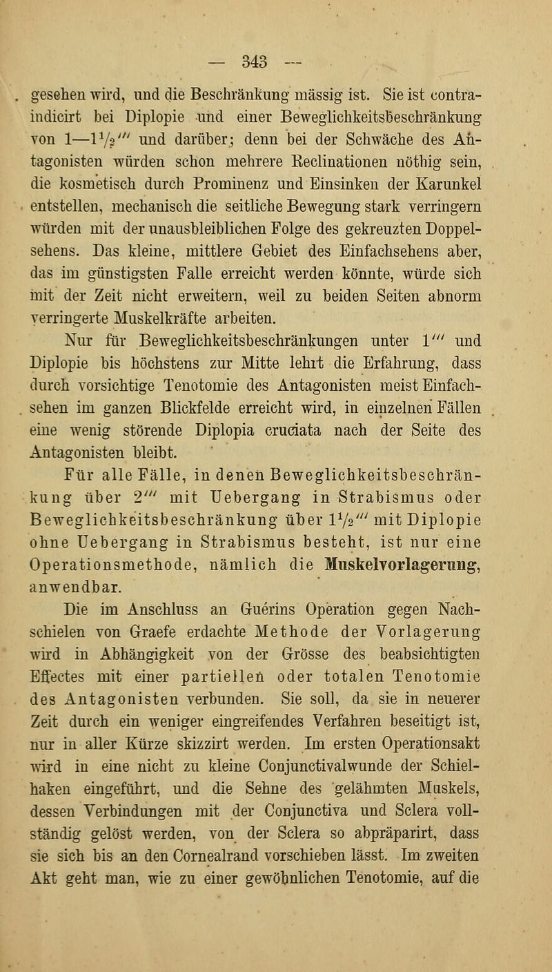 gesehen wird, und die Beschränkung massig ist. Sie ist contra- indicirt bei Diplopie und einer Beweglichkeitsbeschränkung von 1—P/V und darüber; denn bei der Schwäche des An- tagonisten würden schon mehrere Keclinationen nöthig sein, die kosmetisch durch Prominenz und Einsinken der Karunkel entstellen, mechanisch die seitliche Bewegung stark verringern würden mit der unausbleiblichen Folge des gekreuzten Doppel- sehens. Das kleine, mittlere Gebiet des Einfachsehens aber, das im günstigsten Falle erreicht werden könnte, würde sich mit der Zeit nicht erweitern, weil zu beiden Seiten abnorm verringerte Muskelkräfte arbeiten. Nur für Beweglichkeitsbeschränkungen unter V und Diplopie bis höchstens zur Mitte lehrt die Erfahrung, dass durch vorsichtige Tenotomie des Antagonisten meist Einfach- sehen im ganzen Blickfelde erreicht wird, in einzelnen Fällen eine wenig störende Diplopia cruciata nach der Seite des Antagonisten bleibt. Für alle Fälle, in denen Beweglichkeitsbeschrän- kung über 2' mit Uebergang in Strabismus oder Beweglichkeitsbeschränkung über V-fe' mit Diplopie ohne Uebergang in Strabismus besteht, ist nur eine Operationsmethode, nämlich die Muskelvorlagerung, anwendbar. Die im Anschluss an Guerins Operation gegen Nach- schielen von Graefe erdachte Methode der Vorlagerung wird in Abhängigkeit von der Grösse des beabsichtigten Effectes mit einer partiellen oder totalen Tenotomie des Antagonisten verbunden. Sie soll, da sie in neuerer Zeit durch ein weniger eingreifendes Verfahren beseitigt ist, nur in aller Kürze skizzirt werden. Im ersten Operationsakt wird in eine nicht zu kleine Conjunctivalwunde der Schiel- haken eingeführt, und die Sehne des gelähmten Muskels, dessen Verbindungen mit der Conjunctiva und Sclera voll- ständig gelöst werden, von der Sclera so abpräparirt, dass sie sich bis an den Cornealrand vorschieben lässt. Im zweiten Akt geht man, wie zu einer gewöhnlichen Tenotomie, auf die