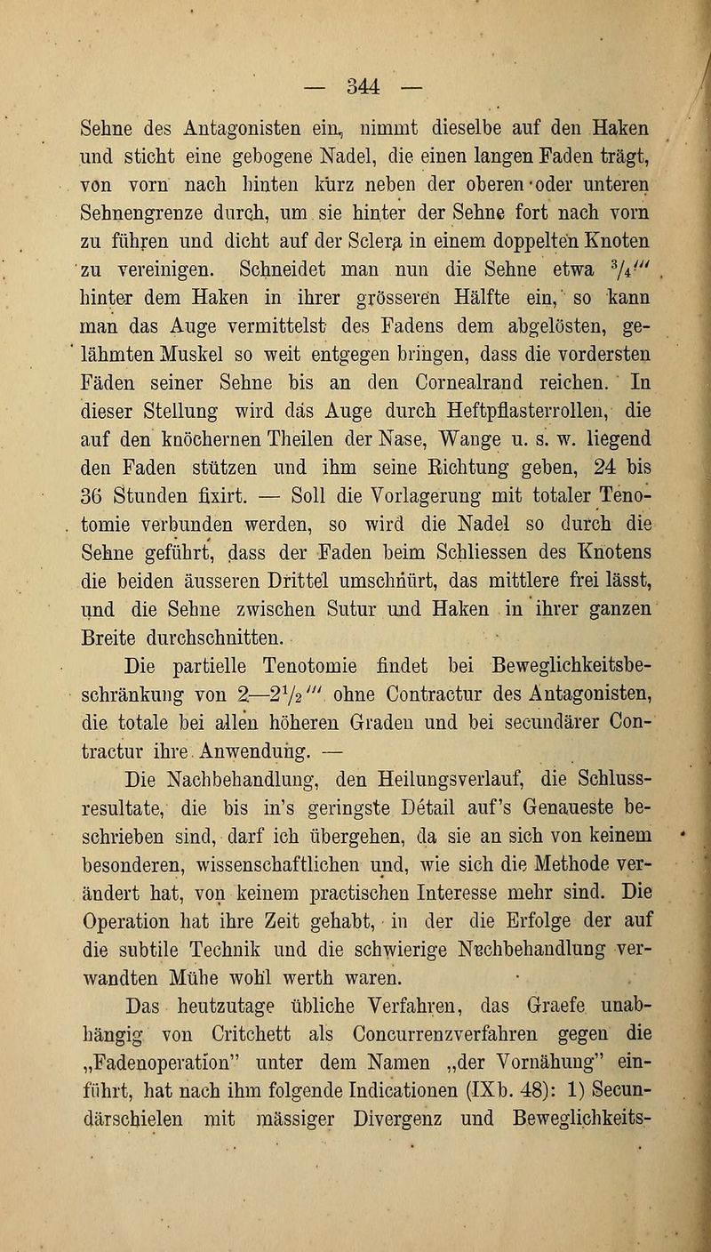 Sehne des Antagonisten ein, nimmt dieselbe auf den Haken und sticht eine gebogene Nadel, die einen langen Faden trägt, von vorn nach hinten kürz neben der oberen-oder unteren Sehnengrenze durch, um sie hinter der Sehne fort nach vom zu führen und dicht auf der Sclera in einem doppelten Knoten zu vereinigen. Schneidet man nun die Sehne etwa %f^ hinter dem Haken in ihrer grösseren Hälfte ein, so kann man das Auge vermittelst- des Fadens dem abgelösten, ge- lähmten Muskel so weit entgegen bringen, dass die vordersten Fäden seiner Sehne bis an den Cornealrand reichen. In dieser Stellung wird das Auge durch Heftpflasterrollen, die auf den knöchernen Theilen der Nase, Wange u. s. w. liegend den Faden stützen und ihm seine Richtung geben, 24 bis 36 Stunden fixirt. — Soll die Vorlagerung mit totaler Teno- tomie verbunden werden, so wird die Nadel so durch die Sehne geführt, dass der Faden beim Schliessen des Knotens die beiden äusseren Drittel umschnürt, das mittlere frei lässt, und die Sehne zwischen Sutur und Haken in ihrer ganzen Breite durchschnitten. Die partielle Tenotomie findet bei Beweglichkeitsbe- schränkung von 2—272//; ohne Contractur des Antagonisten, die totale bei allen höheren Graden und bei secundärer Con- tractur ihre Anwendung. — Die Nachbehandlung, den Heilungsverlauf, die Schluss- resultate, die bis in's geringste Detail auf's Genaueste be- schrieben sind, darf ich übergehen, da sie an sich von keinem besonderen, wissenschaftlichen und, wie sich die Methode ver- ändert hat, von keinem practischen Interesse mehr sind. Die Operation hat ihre Zeit gehabt, in der die Erfolge der auf die subtile Technik und die schwierige Nachbehandlung ver- wandten Mühe wohl werth waren. Das heutzutage übliche Verfahren, das Graefe unab- hängig von Critchett als Concurrenzverfahren gegen die „Fadenoperation unter dem Namen „der Vornähung ein- führt, hat nach ihm folgende Indicationen (IXb. 48): 1) Secun- därschielen mit massiger Divergenz und Beweglichkeits-