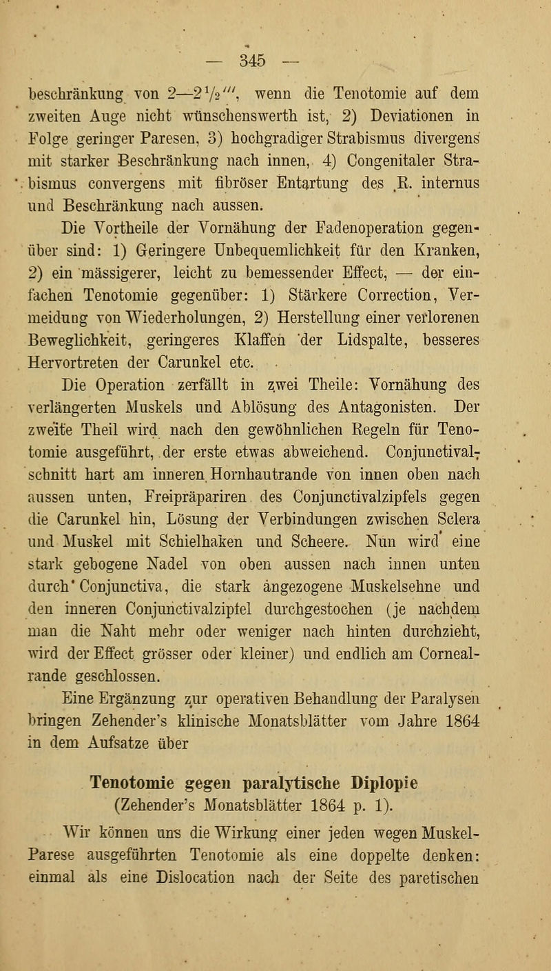 beschränkung von 2—2 lfa', wenn die Tenotomie auf dem zweiten Auge nicht wünschenswerth ist, 2) Deviationen in Folge geringer Paresen, 3) hochgradiger Strabismus divergens mit starker Beschränkung nach innen, 4) Congenitaler Stra- bismus convergens mit fibröser Entartung des ß. internus und Beschränkung nach aussen. Die Vortheile der Vornähung der Fadenoperation gegen- über sind: 1) Geringere Unbequemlichkeit für den Kranken, 2) ein massigerer, leicht zu bemessender Effect, — der ein- fachen Tenotomie gegenüber: 1) Stärkere Correction, Ver- meidung von Wiederholungen, 2) Herstellung einer verlorenen Beweglichkeit, geringeres Klaffen 'der Lidspalte, besseres Hervortreten der Carunkel etc. Die Operation zerfällt in zwei Theile: Vornähung des verlängerten Muskels und Ablösung des Antagonisten. Der zweite Theil wird nach den gewöhnlichen ßegeln für Teno- tomie ausgeführt, der erste etwas abweichend. Conjunctivae schnitt hart am inneren Hornhautrande von innen oben nach aussen unten, Freipräpariren des Conjunctivalzipfels gegen die Carunkel hin, Lösung der Verbindungen zwischen Sclera und Muskel mit Schielhaken und Scheere. Nun wird eine stark gebogene Nadel von oben aussen nach innen unten durch' Conjunctiva, die stark angezogene Muskelsehne und den inneren Conjunctivalziptel durchgestochen (je nachdem man die Naht mehr oder weniger nach hinten durchzieht, wird der Effect grösser oder kleiner) und endlich am Corneal- rande geschlossen. Eine Ergänzung zur operativen Behandlung der Paralysen bringen Zehenders klinische Monatsblätter vom Jahre 1864 in dem Aufsatze über Tenotomie gegen paralytische Diplopie (Zehender's Monatsblätter 1864 p. 1). Wir können uns die Wirkung einer jeden wegen Muskel- parese ausgeführten Tenotomie als eine doppelte denken: einmal als eine Dislocation nach der Seite des paretischen