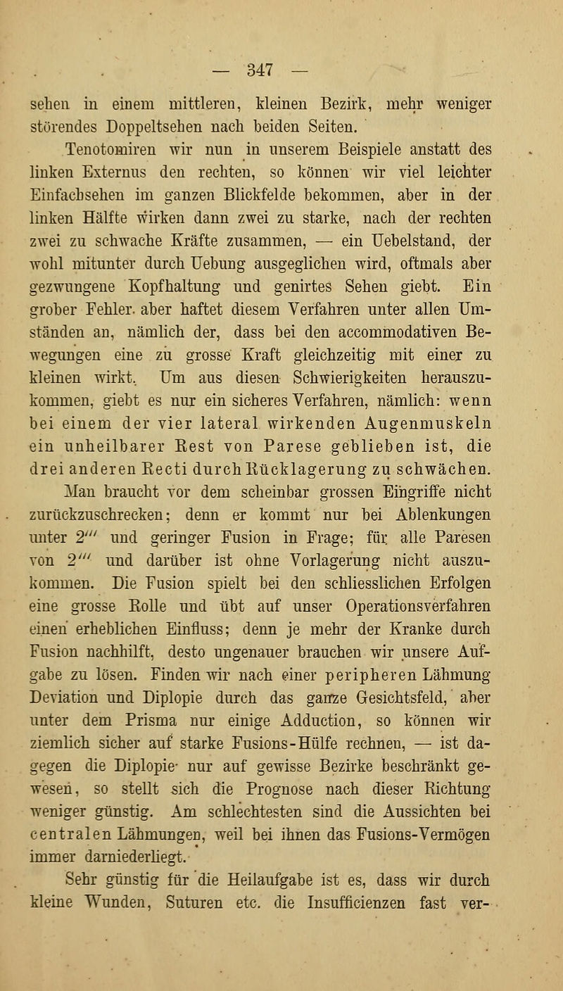 sehen in einem mittleren, kleinen Bezirk, mehr weniger störendes Doppeltsehen nach beiden Seiten. Tenotomiren wir nun in unserem Beispiele anstatt des linken Externus den rechten, so können wir viel leichter Einfach sehen im ganzen Blickfelde bekommen, aber in der linken Hälfte wirken dann zwei zu starke, nach der rechten zwei zu schwache Kräfte zusammen, — ein Uebelstand, der wohl mitunter durch Uebung ausgeglichen wird, oftmals aber gezwungene Kopfhaltung und genirtes Sehen giebt. Ein grober Fehler, aber haftet diesem Verfahren unter allen Um- ständen an, nämlich der, dass bei den accommodativen Be- wegungen eine zu grosse Kraft gleichzeitig mit einer zu kleinen wirkt, Um aus diesen Schwierigkeiten herauszu- kommen, giebt es nur ein sicheres Verfahren, nämlich: wenn bei einem der vier lateral wirkenden Augenmuskeln ein unheilbarer Rest von Parese geblieben ist, die drei anderen Recti durch Rücklagerung zu schwächen. Man braucht vor dem scheinbar grossen Eingriffe nicht zurückzuschrecken; denn er kommt nur bei Ablenkungen unter 2' und geringer Fusion in Frage; für. alle Paresen von 2' und darüber ist ohne Vorlagerung nicht auszu- kommen. Die Fusion spielt bei den schliesslichen Erfolgen eine grosse Rolle und übt auf unser Operationsverfahren einen erheblichen Einfmss; denn je mehr der Kranke durch Fusion nachhilft, desto ungenauer brauchen wir unsere Auf- gabe zu lösen. Finden wir nach einer peripheren Lähmung Deviation und Diplopie durch das ganze Gesichtsfeld, aber unter dem Prisma nur einige Adduction, so können wir ziemlich sicher auf starke Fusions-Hülfe rechnen, — ist da- gegen die Diplopie- nur auf gewisse Bezirke beschränkt ge- wesen, so stellt sich die Prognose nach dieser Richtung weniger günstig. Am schlechtesten sind die Aussichten bei centralen Lähmungen, weil bei ihnen das Fusions-Vermögen immer darniederliegt. Sehr günstig für die Heilaufgabe ist es, dass wir durch kleine Wunden, Suturen etc. die Insufficienzen fast ver-