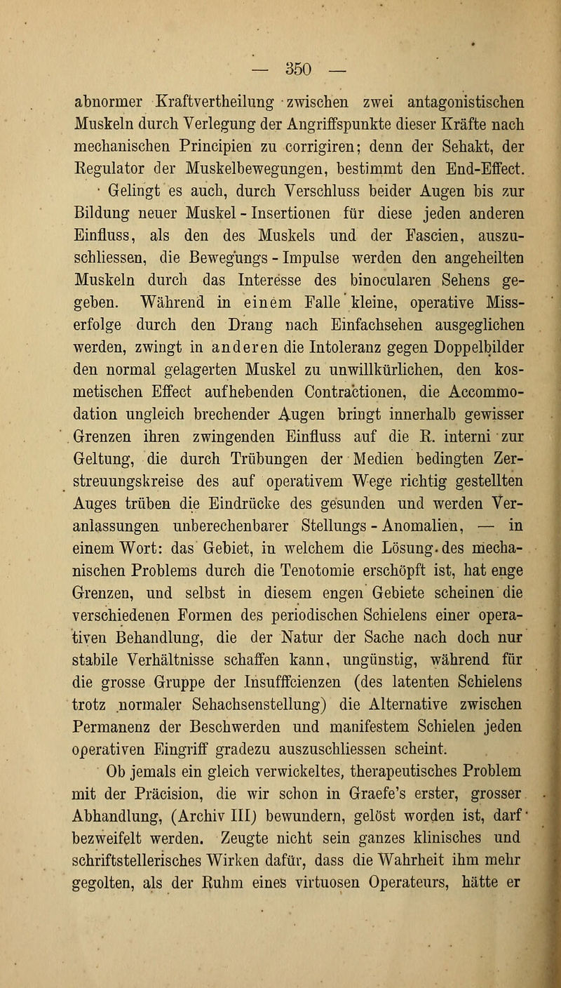 abnormer Kxaftvertheilung zwischen zwei antagonistischen Muskeln durch Verlegung der Angriffspunkte dieser Kräfte nach mechanischen Principien zu corrigiren; denn der Sehakt, der Eegulator der Muskelbewegungen, bestimmt den End-Effect. • Gelingt es auch, durch Verschluss beider Augen bis zur Bildung neuer Muskel - Insertionen für diese jeden anderen Einfluss, als den des Muskels und der Fascien, auszu- schliessen, die Bewegüngs - Impulse werden den angeheilten Muskeln durch das Interesse des binocularen Sehens ge- geben. Während in einem Falle kleine, operative Miss- erfolge durch den Drang nach Einfachsehen ausgeglichen werden, zwingt in anderen die Intoleranz gegen Doppelbilder den normal gelagerten Muskel zu unwillkürlichen, den kos- metischen Effect aufhebenden Contractionen, die Accommo- dation ungleich brechender Augen bringt innerhalb gewisser Grenzen ihren zwingenden Einfluss auf die R. interni zur Geltung, die durch Trübungen der Medien bedingten Zer- streuungskreise des auf operativem Wege richtig gestellten Auges trüben die Eindrücke des gesunden und werden Ver- anlassungen unberechenbarer Stellungs - Anomalien, — in einem Wort: das Gebiet, in welchem die Lösung, des mecha- nischen Problems durch die Tenotomie erschöpft ist, hat enge Grenzen, und selbst in diesem engen Gebiete scheinen die verschiedenen Formen des periodischen Schielens einer opera- tiven Behandlung, die der Natur der Sache nach doch nur stabile Verhältnisse schaffen kann, ungünstig, während für die grosse Gruppe der Insufffcienzen (des latenten Schielens trotz normaler Sehachsenstellung) die Alternative zwischen Permanenz der Beschwerden und manifestem Schielen jeden operativen Eingriff gradezu auszuschliessen scheint. Ob jemals ein gleich verwickeltes, therapeutisches Problem mit der Präcision, die wir schon in Graefe's erster, grosser Abhandlung, (Archiv lll) bewundern, gelöst worden ist, darf bezweifelt werden. Zeugte nicht sein ganzes klinisches und schriftstellerisches Wirken dafür, dass die Wahrheit ihm mehr gegolten, als der Ruhm eines virtuosen Operateurs, hätte er