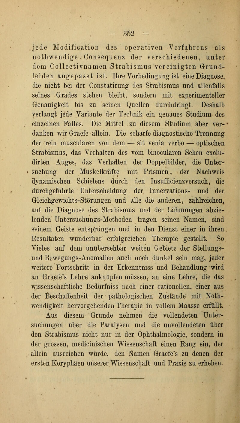 jede Modification des operativen Verfahrens als nothwendige . Consequenz der verschiedenen, unter dem Collectivnamen Strabismus vereinigten Grund- leiden angepasst ist. Ihre Vorbedingung ist eine Diagnose, die nicht bei der Constatirung des Strabismus und allenfalls seines Grades stehen bleibt, sondern mit experimenteller Genauigkeit bis zu seinen Quellen durchdringt. Deshalb verlangt jede Variante der Technik ein genaues Studium- des einzelnen Falles. Die Mittel zu diesem Studium aber ver- danken wir Graefe allein. Die scharfe diagnostische Trennung der rein musculären von dem — sit venia verbo —: optischen Strabismus, das Verhalten des vom binocularen Sehen exclu- dirten Auges, das Verhalten der Doppelbilder, die Unter- suchung der Muskelkräfte mit Prismen, der Nachweis dynamischen Schielens durch den Insufficienzversuch, die durchgeführte Unterscheidung der Innervations- und der Gleichgewichts-Störungen und alle die anderen, zahlreichen, auf die Diagnose des Strabismus und der LähmuDgen abzie- lenden Untersuchungs-Methoden tragen seinen Namen, sind seinem Geiste entsprungen und in den Dienst einer in ihren Resultaten wunderbar erfolgreichen Therapie gestellt. So Vieles auf dem unübersehbar weiten Gebiete der Stellungs- und Bewegungs-Anomalien auch noch dunkel sein mag, jeder weitere Fortschritt in der Erkenntniss und Behandlung wird an Graefe's Lehre anknüpfen müssen,- an eine Lehre, die das wissenschaftliche Bedürfniss nach einer rationellen, einer aus der Beschaffenheit der pathologischen Zustände mit Not- wendigkeit hervorgehenden Therapie in vollem Maasse erfüllt. Aus diesem Grunde nehmen die vollendeten Unter- suchungen über die Paralysen und die unvollendeten über den Strabismus nicht nur in der Ophthalmologie, sondern in der grossen, medicinischen Wissenschaft einen Rang ein, der allein ausreichen würde, den Namen Graefe's zu denen der ersten Koryphäen unserer Wissenschaft und Praxis zu erheben.