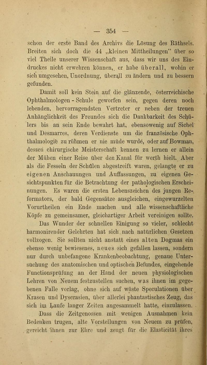 schon der erste Band des Archivs die Lösung des Räthsels. Breiten sich doch die 44 „kleinen Mitteilungen über so viel Theile unserer Wissenschaft aus, dass wir uns des Ein- druckes nicht erwehren können,, er habe überall, wohin er sich umgesehen, Unordnung, überall zu ändern und zu bessern gefunden. Damit soll kein Stein auf die glänzende, österreichische Ophthalmologen - Schule geworfen sein, gegen deren noch lebenden, hervorragendsten Vertreter er neben der treuen Anhänglichkeit des Freundes sich die Dankbarkeit des Schü- lers bis an sein Ende bewahrt hat, ebensowenig auf Sichel und Desmarres, deren Verdienste um die französische Oph- thalmologie zu rühmen er nie müde wurde, oder auf Bowman, dessen chirurgische Meisterschaft kennen zu lernen er allein der Mühen einer Reise über den Kanal für wer.th hielt. Aber als die Fesseln der Schulen abgestreift waren, gelangte er zu eigenen Anschauungen und Auffassungen, zu eigenen Ge- sichtspunkten für die Betrachtung der pathologischen Erschei- nungen. Es waren die ersten Lebenszeichen des jungen Re- formators, der bald Gegensätze ausgleichen, eingewurzelten Vorurtheilen ein Ende machen und alle wissenschaftliche Köpfe zu gemeinsamer, gleichartiger Arbeit vereinigen sollte. Das Wunder der schnellen Einigung so vieler, schlecht harmonirender Gelehrten hat sich, nach natürlichen Gesetzen vollzogen. Sie sollten nicht anstatt eines alten Dogmas ein ebenso wenig bewiesenes, neues sich gefallen lassen, sondern nur durch unbefangene Krankenbeobachtung, genaue Unter- suchung des anatomischen und optischen Befundes, eingehende Functionsprümng an der Hand der neuen physiologischen Lehren von Neuem festzustellen suchen, was ihnen im gege- benen Falle vorlag, ohne sich auf wüste Speculationen über Krasen und Dyscrasien, über allerlei phantastisches Zeug-, das sich im Laufe langer Zeiten angesammelt hatte, einzulassen. Dass die Zeitgenossen mit wenigen Ausnahmen kein Bedenken trugen, alte Vorstellungen von Neuem zu prüfen, gereicht ihnen zur Ehre und zeugt für die Elasticität ihres