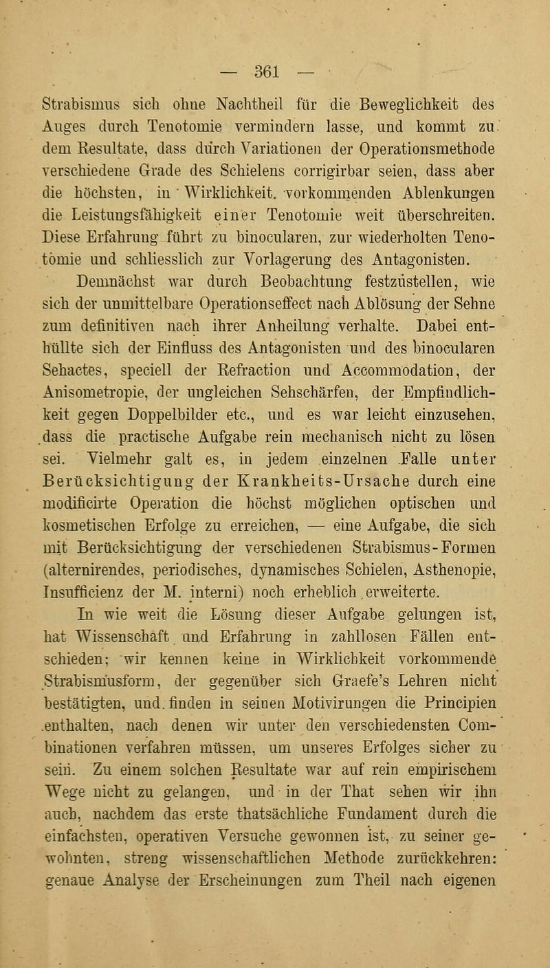 Strabismus sich ohne Nachtheil für die Beweglichkeit des Auges durch Tenotomie vermindern lasse, und kommt zu dem Kesultate, dass durch Variationen der Operationsmethode verschiedene Grade des Schielens corrigirbar seien, dass aber die höchsten, in Wirklichkeit, vorkommenden Ablenkungen die Leistungsfähigkeit einer Tenotomie weit überschreiten. Diese Erfahrung führt zu binocularen, zur wiederholten Teno- tomie und schliesslich zur Vorlagerung des Antagonisten. Demnächst war durch Beobachtung festzustellen, wie sich der unmittelbare Operationseffect nach Ablösung der Sehne zum definitiven nach ihrer Anheilung verhalte. Dabei ent- hüllte sich der Einfluss des Antagonisten und des binocularen Sehactes, speciell der Kefraction und Accommodation, der Anisometropie, der ungleichen Sehschärfen, der Empfindlich- keit gegen Doppelbilder etc., und es war leicht einzusehen, dass die practische Aufgabe rein mechanisch nicht zu lösen sei. Vielmehr galt es, in jedem einzelnen Falle unter Berücksichtigung der Krankheits-Ursache durch eine modificirte Operation die höchst möglichen optischen und kosmetischen Erfolge zu erreichen, — eine Aufgabe, die sich mit Berücksichtigung der verschiedenen Strabismus-Formen (alternirendes, periodisches, dynamisches Schielen, Asthenopie, Insufficienz der M. interni) noch erheblich. erweiterte. In wie weit die Lösung dieser Aufgabe gelungen ist, hat Wissenschaft und Erfahrung in zahllosen Fällen ent- schieden: wir kennen keine in Wirklichkeit vorkommende Strabism'usform, der gegenüber sich Graefe's Lehren nicht bestätigten, und. finden in seinen Motivirungen die Principien .enthalten, nach denen wir unter den verschiedensten Com- binationen verfahren müssen, um unseres Erfolges sicher zu seih. Zu einem solchen Resultate war auf rein empirischem Wege nicht zu gelangen, und in der That sehen wir ihn auch, nachdem das erste thatsächliche Fundament durch die einfachsten, operativen Versuche gewonnen ist, zu seiner ge- wohnten, streng wissenschaftlichen Methode zurückkehren: genaue Analyse der Erscheinungen zum Theil nach eigenen