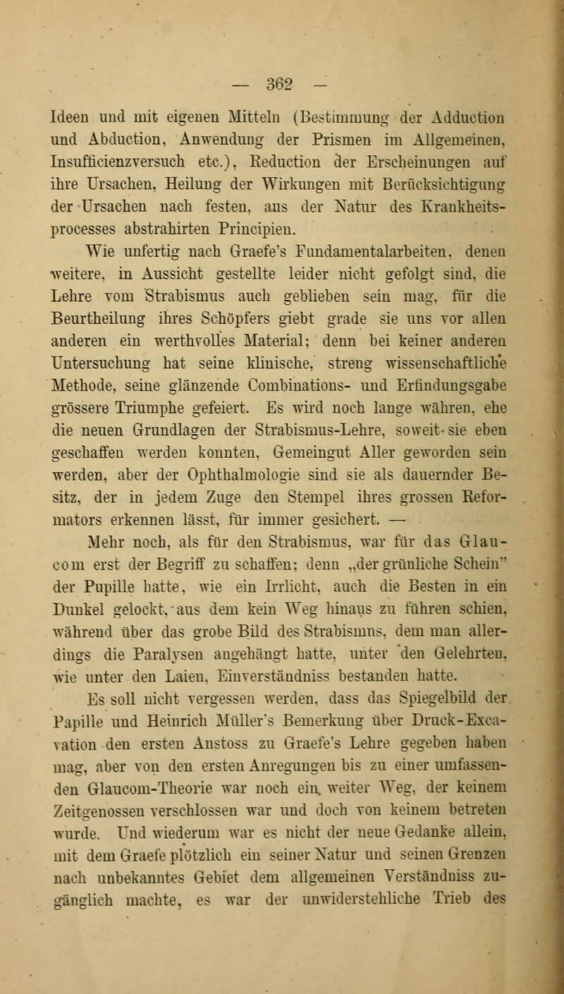 Ideen und mit eigenen Mitteln (Bestimmung der Adduction und Abduction. Anwendung der Prismen im Allgemeinen, Insufficienzversuch etc.), Keduction der Erscheinungen auf ihre Ursachen, Heilung der Wirkungen mit Berücksichtigung der Ursachen nach festen, aus der Natur des Krankheits- processes abstrahirten Principien. Wie unfertig nach Graefe's Fimdamentalarbeiten. denen weitere, in Aussicht gestellte leider nicht gefolgt sind, die Lehre vom Strabismus auch geblieben sein mag. für die Beurtheilung ihres Schöpfers giebt grade sie uns vor allen anderen ein werfchvölles Material: denn bei keiner anderen Untersuchung hat seine klinische, streng wissenschaftliche Methode, seine glänzende Combinations- und Erfindungsgabe grössere Triumphe gefeiert. Es wird noch lange währen, ehe die neuen Grundlagen der Strabisruus-Lehre, soweit- sie eben geschaffen werden konnten. Gemeingut Aller geworden sein werden, aber der Ophthalmologie sind sie als dauernder Be- sitz, der in jedem Zuge den Stempel ihres grossen Refor- mators erkennen lässt, für immer gesichert. — Mehr noch, als für den Strabismus, war für das Glau- eom erst der Begriff zu schaffen: denn „der grünliche Schein der Pupille hatte, wie ein Irrlicht, auch die Besten in ein Dunkel gelockt, aus dem kein Weg hinaus zu führen schien, während über das grobe Bild des Strabismus, dem man aller- dings die Paralysen angehängt hatte, unter 'den Gelehrten. wie unter den Laien, Einverständniss bestanden hatte. Es soll nicht vergessen werden, dass das Spiegelbild der Papille uud Heinrich Müller's Bemerkung über Druck-Exca- vation den ersten Anstoss zu Graefe's Lehre gegeben haben mag, aber von den ersten Anregungen bis zu einer umfassen- den Glaucom-Theorie war noch ein, weiter Weg. der keinem Zeitgenossen verschlossen war und doch von keinem betreten wurde. Und wiederum war es nicht der neue Gedanke allein, mit dem Graefe plötzlich ein seiner Natur und seinen Grenzen nach unbekanntes Gebiet dem allgemeinen Verständuiss zu- gänglich machte, es war der unwiderstehliche Trieb des