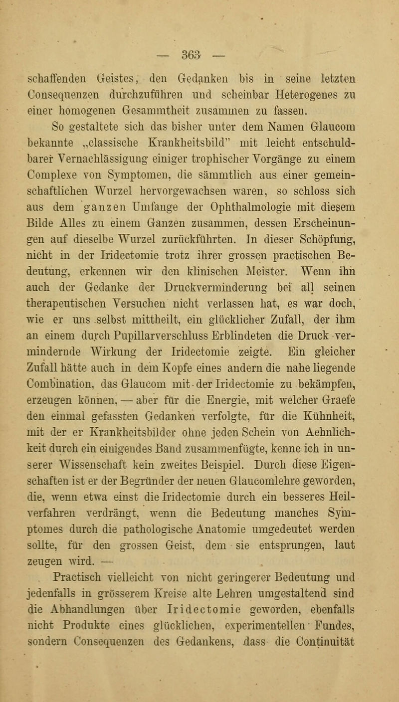 schaffenden Geistes, den Gedanken bis in seine letzten Üonseqnenzen durchzuführen und scheinbar Heterogenes zu einer homogenen Gesanmitheit zusammen zn lassen. So gestaltete sich das bisher unter dem Namen Glaucom bekannte ..classisehe Krankheitsbild mit leicht entschuld- barer Vernachlässigung einiger trophischer Vorgänge zu einem Complexe von Symptomen, die sämmtlich aus einer gemein- schaftlichen Wurzel hervorgewachsen waren, so schloss sich aus dem ganzen Umfange der Ophthalmologie mit diesem Bilde Alles zu einem Ganzen zusammen, dessen Erscheinun- gen auf dieselbe Wurzel zurückführten. In dieser Schöpfung, nicht in der Iridectomie trotz ihrer grossen practischen Be- deutung, erkennen wir den klinischen Meister. Wenn ihn auch der Gedanke der Druckverminderung bei all seinen therapeutischen Versuchen nicht verlassen hat, es war doch, wie er uns .selbst mittheilt, ein glücklicher Zufall, der ihm an einem durch Pupillarverschluss Erblindeten die Druck ver- mindernde Wirkung der Iridectomie zeigte. Ein gleicher Zufall hätte auch in dem Kopfe eines andern die nahe liegende Coinbination, das Glaucom mit der Iridectomie zu bekämpfen, erzeugen können, — aber für die Energie, mit welcher Graefe den einmal gefassten Gedanken verfolgte, für die Kühnheit, mit der er Krankheitsbilder ohne jeden Schein von Aehnlich- keit durch ein einigendes Band zusammenfügte, kenne ich in un- serer Wissenschaft kein zweites Beispiel. Durch diese Eigen- schaften ist er der Begründer der neuen Glaucomlehre geworden, die, wenn etwa einst die Iridectomie durch ein besseres Heil- verfahren verdrängt, wenn die Bedeutung manches Syhi- ptomes durch die pathologische Anatomie umgedeutet werden sollte, für den grossen Geist, dem sie entsprungen, laut zeugen wird. — Practisch vielleicht von nicht geringerer Bedeutung und jedenfalls in grösserem Kreise alte Lehren umgestaltend sind die Abhandlungen über Iridectomie geworden, ebenfalls nicht Produkte eines glücklichen, experimentellen' Fundes, sondern Consequenzen des Gedankens, dass die Continuität