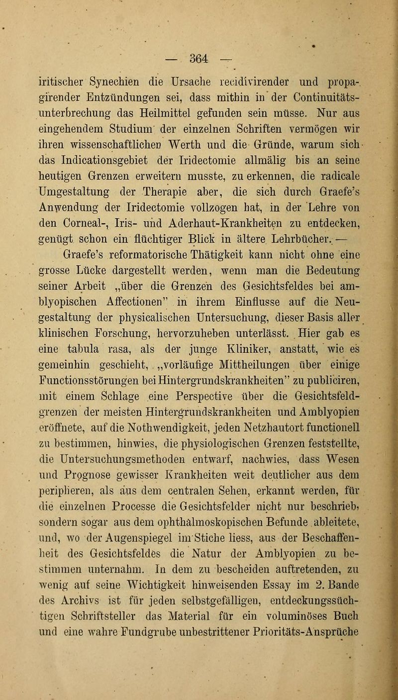 iritischer Synechien die Ursache recidivirender und propa- girender Entzündungen sei, dass mithin in der Continuitäts- unterbrechung das Heilmittel gefunden sein müsse. Nur aus eingehendem Studium der einzelnen Schriften vermögen wir ihren wissenschaftlichen Werth und die Gründe, warum sich das Indicationsgebiet der Iridectomie allmälig bis an seine heutigen Grenzen erweitern musste, zu erkennen, die radicale Umgestaltung der Therapie aber, die sich durch Graefe's Anwendung der Iridectomie vollzogen hat, in der Lehre von den Corneal-, Iris- und Aderhaut-Krankheiten zu entdecken, genügt schon ein flüchtiger Blick in ältere Lehrbücher.— Graefe's reformatorische Thätigkeit kann nicht ohne eine grosse Lücke dargestellt werden, wenn man die Bedeutung seiner Arbeit „über die Grenzen des Gesichtsfeldes bei am- blyopischen Affectionen in ihrem Einflüsse auf die Neu- gestaltung der physicalischen Untersuchung, dieser Basis aller klinischen Forschung, hervorzuheben unterlässt. Hier gab es eine tabula rasa, als der junge Kliniker, anstatt, wie es gemeinhin geschieht, „vorläufige Mittheilungen über einige Functionsstörungen bei Hintergrundskrankheiten zu publiciren, mit einem Schlage eine Perspective über die Gesichtsfeld- grenzen der meisten Hintergrundskrankheiten und Amblyopien eröffnete, auf die Notwendigkeit, jeden Netzhautort functionell zu bestimmen, hinwies, die physiologischen Grenzen feststellte, die Untersuchungsmethoden entwarf, nachwies, dass Wesen und Prognose gewisser Krankheiten weit deutlicher aus dem peripheren, als aus dem centralen Sehen, erkannt werden, für die einzelnen Processe die Gesichtsfelder nicht nur beschrieb? sondern sogar aus dem ophthalmoskopischen Befunde ableitete, und, wo der Augenspiegel im Stiche Hess, aus der Beschaffen- heit des Gesichtsfeldes die Natur der Amblyopien zu be- stimmen unternahm. In dem zu bescheiden auftretenden, zu wenig auf seine Wichtigkeit hinweisenden Essay im 2. Bande des Archivs ist für jeden selbstgefälligen, entdeckungssüch- tigen Schriftsteller das Material für ein voluminöses Buch und eine wahre Fundgrube unbestrittener Prioritäts-Ansprüche