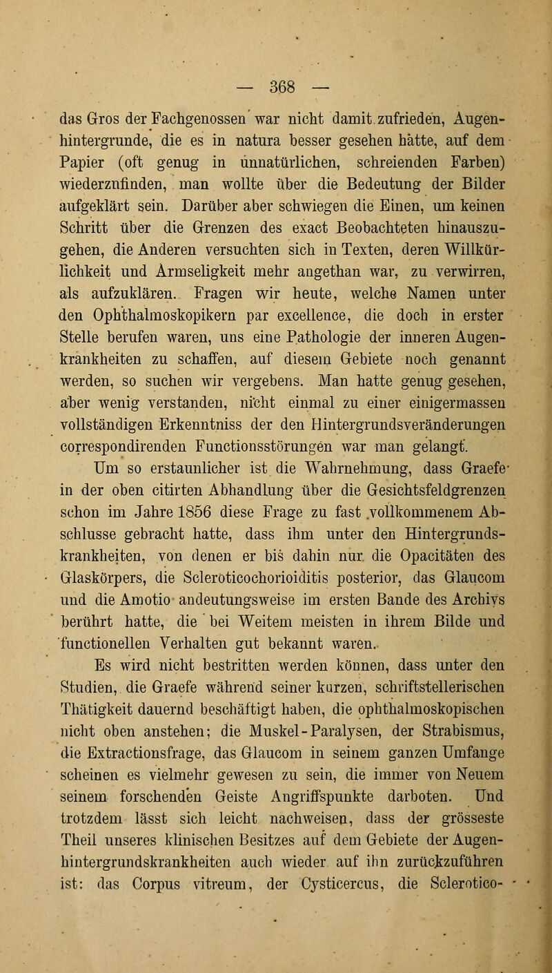 das Gros der Fachgenossen war nicht damit, zufrieden, Augen- hintergrunde, die es in natura besser gesehen hätte, auf dem Papier (oft genug in unnatürlichen, schreienden Farben) wiederzufinden, man wollte über die Bedeutung der Bilder aufgeklärt sein. Darüber aber schwiegen die Einen, um keinen Schritt über die Grenzen des exact Beobachteten hinauszu- gehen, die Anderen versuchten sich in Texten, deren Willkür- lichkeit und Armseligkeit mehr angethan war, zu verwirren, als aufzuklären. Fragen wir heute, welche Namen unter den Ophthalmoskopikern par excellence, die doch in erster Stelle berufen waren, uns eine Pathologie der inneren Augen- krankheiten zu schaffen, auf diesem Gebiete noch genannt werden, so suchen wir vergebens. Man hatte genug gesehen, aber wenig verstanden, nicht einmal zu einer einigermassen vollständigen Erkenntniss der den Hintergrundsveränderungen correspondirenden Functionsstörungen war man gelangt. Um so erstaunlicher ist die Wahrnehmung, dass Graefe- in der oben citirten Abhandlung über die Gesichtsfeldgrenzen schon im Jahre 1856 diese Frage zu fast .vollkommenem Ab- schlüsse gebracht hatte, dass ihm unter den Hintergrunds- krankheiten, von denen er bis dahin nur. die Opacitäten des Glaskörpers, die Scleroticochorioiditis posterior, das Glaucom und die Amotio andeutungsweise im ersten Bande des Archivs berührt hatte, die bei Weitem meisten in ihrem Bilde und functionellen Verhalten gut bekannt waren.. Es wird nicht bestritten werden können, dass unter den Studien, die Graefe während seiner kurzen, schriftstellerischen Thätigkeit dauernd beschäftigt haben, die ophthalmoskopischen nicht oben anstehen; die Muskel - Paralysen, der Strabismus, die Extractionsfrage, das Glaucom in seinem ganzen Umfange scheinen es vielmehr gewesen zu sein, die immer von Neuem seinem forschenden Geiste iVngriffspunkte darboten. Und trotzdem lässt sich leicht nachweisen, dass der grosseste Theil unseres klinischen Besitzes auf dem Gebiete der Augen- hintergrundskrankheiten auch wieder auf ihn zurückzuführen ist: das Corpus vitreum, der Cysticercus, die Sclerotico-