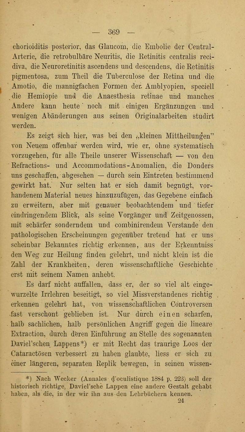 Chorioiditis posterior, das Glaucom, die Embolie der Central- Arterie, die retrobulbäre Neuritis, die Retinitis centralis reci- diva, die Neuroretinitis ascendens und descendens, die Retinitis pigmentosa, zum Theil die Tuberculose der Retina und die Amotio. die mannigfachen Formen der. Amblyopien, speciell die Hemiopie und die Anaesthesia retinae und manches Andere kann heute noch mit einigen Ergänzungen und wenigen Abänderungen aus seinen Originalarbeiten studirt werden. Es zeigt sich hier, was bei den ,-,kleinen Mittheilungen von Neuem offenbar werden wird, wie er, ohne systematisch vorzugehen, für alle Theile unserer Wissenschaft — von den Refractions- und Accommodations-Anomalien, die Donders uns geschaffen, abgesehen — durch sein Eintreten bestimmend gewirkt hat. Nur selten hat er sich damit begnügt, vor- handenem Material neues hinzuzufügen,. das Gegebene einfach zu erweitern, aber mit genauer beobachtendem und tiefer eindringendem Blick, als seine Vorgänger und Zeitgenossen, mit schärfer sonderndem und combinirendem Verstände den pathologischen Erscheinungen gegenüber tretend hat er uns scheinbar Bekanntes richtig erkennen, aus der Erkenntniss den Weg zur Heilung finden gelehrt, und nicht klein ist die Zahl der Krankheiten, deren wissenschaftliche Geschichte erst mit seinem Namen anhebt. Es darf nicht auffallen, dass er, der so viel alt einge- wurzelte Irrlehren beseitigt, so viel Missverstandenes richtig erkennen gelehrt hat, von wissenschaftlichen Controversen •fast verschont geblieben ist. Nur durch einen scharfen, halb sachlichen, halb persönlichen Angriff gegen die lineare Extraction, durch deren Einführung an Stelle des sogenannten Daviel'schen Lappens*) er mit Recht das traurige Loos der Cataractösen verbessert zu haben glaubte, Hess er sich zu einer längeren, separaten Replik bewegen, in seinen wissen- *) Nach Wecker (Annales d'oculistique 1884 p. 223) soll der historisch richtige. Daviel'sche Lappen eine andere Gestalt gehabt haben, als die, in der wir ihn aus den Lehrbüchern kennen. 24