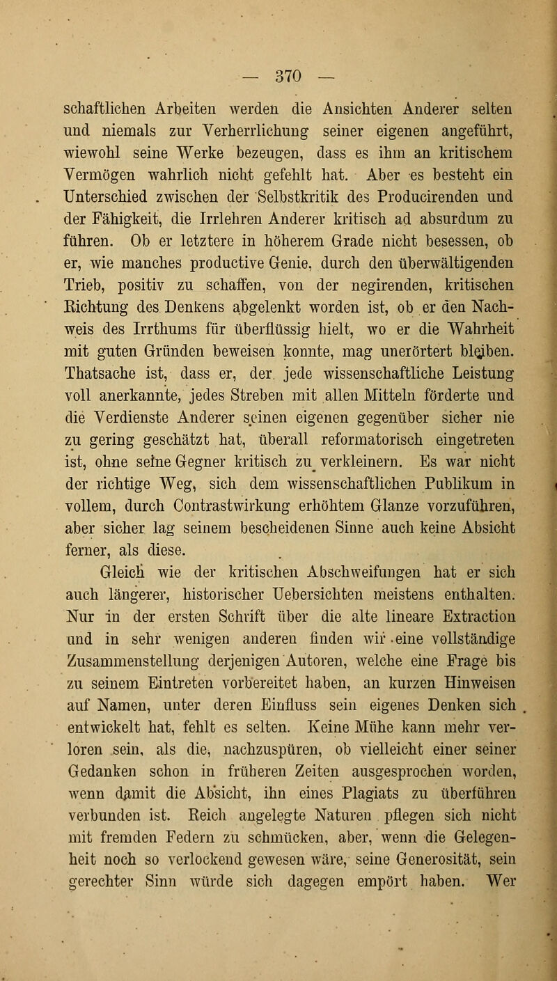 schaftlichen Arbeiten werden die Ansichten Anderer selten und niemals zur Verherrlichung seiner eigenen angeführt, wiewohl seine Werke bezeugen, dass es ihm an kritischem Vermögen wahrlich nicht gefehlt hat. Aber es besteht ein Unterschied zwischen der Selbstkritik des Producirenden und der Fähigkeit, die Irrlehren Anderer kritisch ad absurdum zu führen. Ob er letztere in höherem Grade nicht besessen, ob er, wie manches productive Genie, durch den überwältigenden Trieb, positiv zu schaffen, von der negirenden, kritischen Sichtung des Denkens abgelenkt worden ist, ob er den Nach- weis des Irrthums für überflüssig hielt, wo er die Wahrheit mit guten Gründen beweisen konnte, mag unerörtert bleiben. Thatsache ist, dass er, der. jede wissenschaftliche Leistung voll anerkannte, jedes Streben mit allen Mitteln förderte und die Verdienste Anderer seinen eigenen gegenüber sicher nie zu gering geschätzt hat, überall reformatorisch eingetreten ist, ohne seine Gegner kritisch zu^ verkleinern. Es war nicht der richtige Weg, sich dem wissenschaftlichen Publikum in vollem, durch Contrastwirkung erhöhtem Glänze vorzuführen, aber sicher lag seinem bescheidenen Sinne auch keine Absicht ferner, als diese. Gleich' wie der kritischen Abschweifungen hat er sich auch längerer, historischer Uebersichten meistens enthalten. Nur in der ersten Schrift über die alte lineare Extraction und in sehr wenigen anderen finden wir • eine vollständige Zusammenstellung derjenigen Autoren, welche eine Frage bis zu seinem Eintreten vorbereitet haben, an kurzen Hinweisen auf Namen, unter deren Einfluss sein eigenes Denken sich entwickelt hat, fehlt es selten. Keine Mühe kann mehr ver- loren sein, als die, nachzuspüren, ob vielleicht einer seiner Gedanken schon in früheren Zeiten ausgesprochen worden, wenn damit die Absicht, ihn eines Plagiats zu überführen verbunden ist. Reich angelegte Naturen pflegen sich nicht mit fremden Federn zu schmücken, aber, wenn die Gelegen- heit noch so verlockend gewesen wäre, seine Generosität, sein gerechter Sinn würde sich dagegen empört haben. Wer