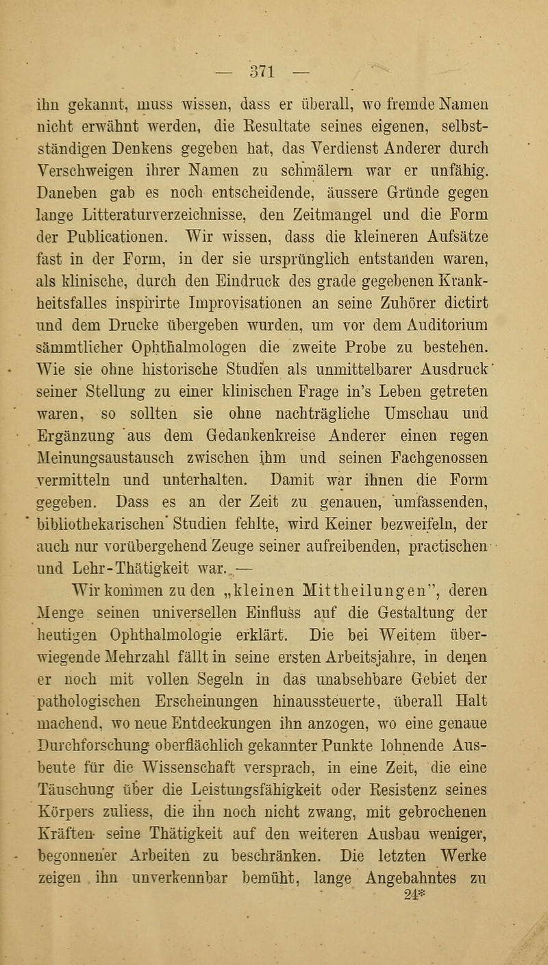 ihn gekannt, muss wissen, dass er überall, wo fremde Namen nicht erwähnt werden, die Resultate seines eigenen, selbst- ständigen Denkens gegeben hat, das Verdienst Anderer durch Verschweigen ihrer Namen zu schmälern war er unfähig. Daneben gab es noch entscheidende, äussere Gründe gegen lange Literaturverzeichnisse, den Zeitmangel und die Form der Publicationen. Wir wissen, dass die kleineren Aufsätze fast in der Form, in der sie ursprünglich entstanden waren, als klinische, durch den Eindruck des grade gegebenen Krank- heitsfalles inspirirte Improvisationen an seine Zuhörer dictirt und dem Drucke übergeben wurden, um vor dem Auditorium sämmtlicher Ophthalmologen die zweite Probe zu bestehen. Wie sie ohne historische Studien als unmittelbarer Ausdruck' seiner Stellung zu einer klinischen Frage in's Leben getreten waren, so sollten sie ohne nachträgliche Umschau und Ergänzung aus dem Gedankenkreise Anderer einen regen Meinungsaustausch zwischen ihm und seinen Fachgenossen vermitteln und unterhalten. Damit war ihnen die Form gegeben. Dass es an der Zeit zu genauen, umfassenden, bibliothekarischen Studien fehlte, wird Keiner bezweifeln, der auch nur vorübergehend Zeuge seiner aufreibenden, practischen und Lehr-Thätigkeit war. — Wir kommen zu den „kleinen Mittheilungen, deren Menge seinen universellen Einfluss auf die Gestaltung der heutigen Ophthalmologie erklärt. Die bei Weitem über- wiegende Mehrzahl fällt in seine ersten Arbeitsjahre, in deiien er noch mit vollen Segeln in das unabsehbare Gebiet der pathologischen Erscheinungen hinaussteuerte, überall Halt machend, wo neue Entdeckungen ihn anzogen, wo eine genaue Durchforschung oberflächlich gekannter Punkte lohnende Aus- beute für die Wissenschaft versprach, in eine Zeit, die eine Täuschung über die Leistungsfähigkeit oder Resistenz seines Körpers zuliess, die ihn noch nicht zwang, mit gebrochenen Kräften seine Thätigkeit auf den weiteren Ausbau weniger, begonnener Arbeiten zu beschränken. Die letzten Werke zeigen ihn unverkennbar bemüht, lange Angebahntes zu 24*