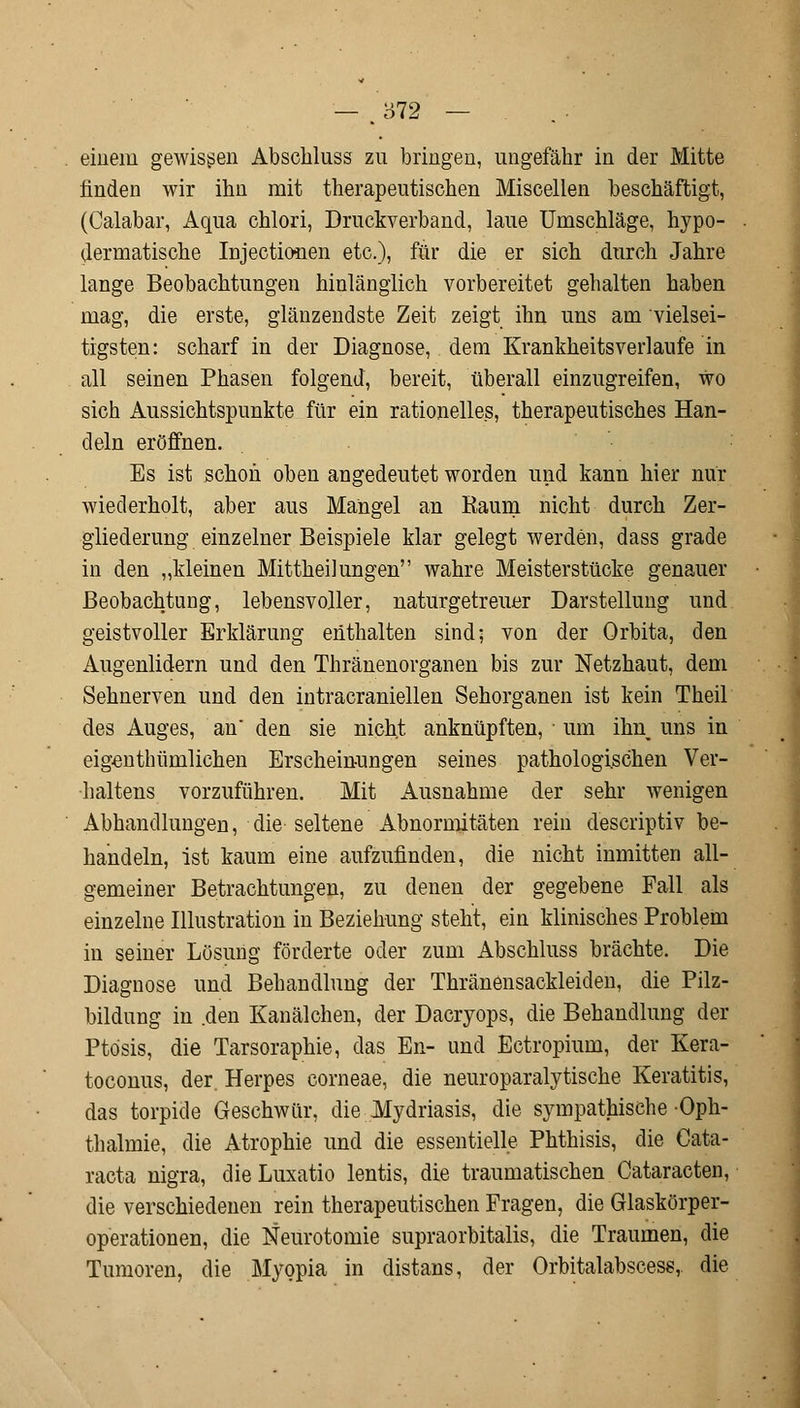 einem gewissen Abschluss zu bringen, ungefähr in der Mitte linden wir ihn mit therapeutischen Miscellen beschäftigt, (Calabar, Aqua chlori, Druckverband, laue Umschläge, hypo- dermatische Injektionen etc.), für die er sich durch Jahre lange Beobachtungen hinlänglich vorbereitet gehalten haben mag, die erste, glänzendste Zeit zeigt ihn uns am vielsei- tigsten: scharf in der Diagnose, dem Krankheitsverlaufe in all seinen Phasen folgend, bereit, überall einzugreifen, wo sich Aussichtspunkte für ein rationelles, therapeutisches Han- deln eröffnen. Es ist schon oben angedeutet worden und kann hier nur wiederholt, aber aus Mangel an Raum nicht durch Zer- gliederung einzelner Beispiele klar gelegt werden, dass grade in den „kleinen Mittheilungen wahre Meisterstücke genauer Beobachtung, lebensvoller, naturgetreuer Darstellung und geistvoller Erklärung enthalten sind; von der Orbita, den Augenlidern und den Thränenorganen bis zur Netzhaut, dem Sehnerven und den intracraniellen Sehorganen ist kein Theil des Auges, an' den sie nicht anknüpften, um ihn uns in eigenthümlichen Erscheinungen seines pathologischen Ver- haltens vorzuführen. Mit Ausnahme der sehr wenigen Abhandlungen, die seltene Abnormitäten rein descriptiv be- handeln, ist kaum eine aufzufinden, die nicht inmitten all- gemeiner Betrachtungen, zu denen der gegebene Fall als einzelne Illustration in Beziehung steht, ein klinisches Problem in seiner Lösung förderte oder zum Abschluss brächte. Die Diagnose und Behandlung der Thränensackleiden, die Pilz- bildung in .den Kanälchen, der Dacryops, die Behandlung der Ptosis, die Tarsoraphie, das En- und Ectropium, der Kera- toconus, der. Herpes corneae, die neuroparalytische Keratitis, das torpide Geschwür, die Mydriasis, die sympathische Oph- thalmie, die Atrophie und die essentielle. Phthisis, die Cata- racta nigra, die Luxatio lentis, die traumatischen Cataracten, die verschiedenen rein therapeutischen Fragen, die Glaskörper- operationen, die Neurotomie supraorbitalis, die Traumen, die Tumoren, die Myopia in distans, der Orbitalabscess,. die