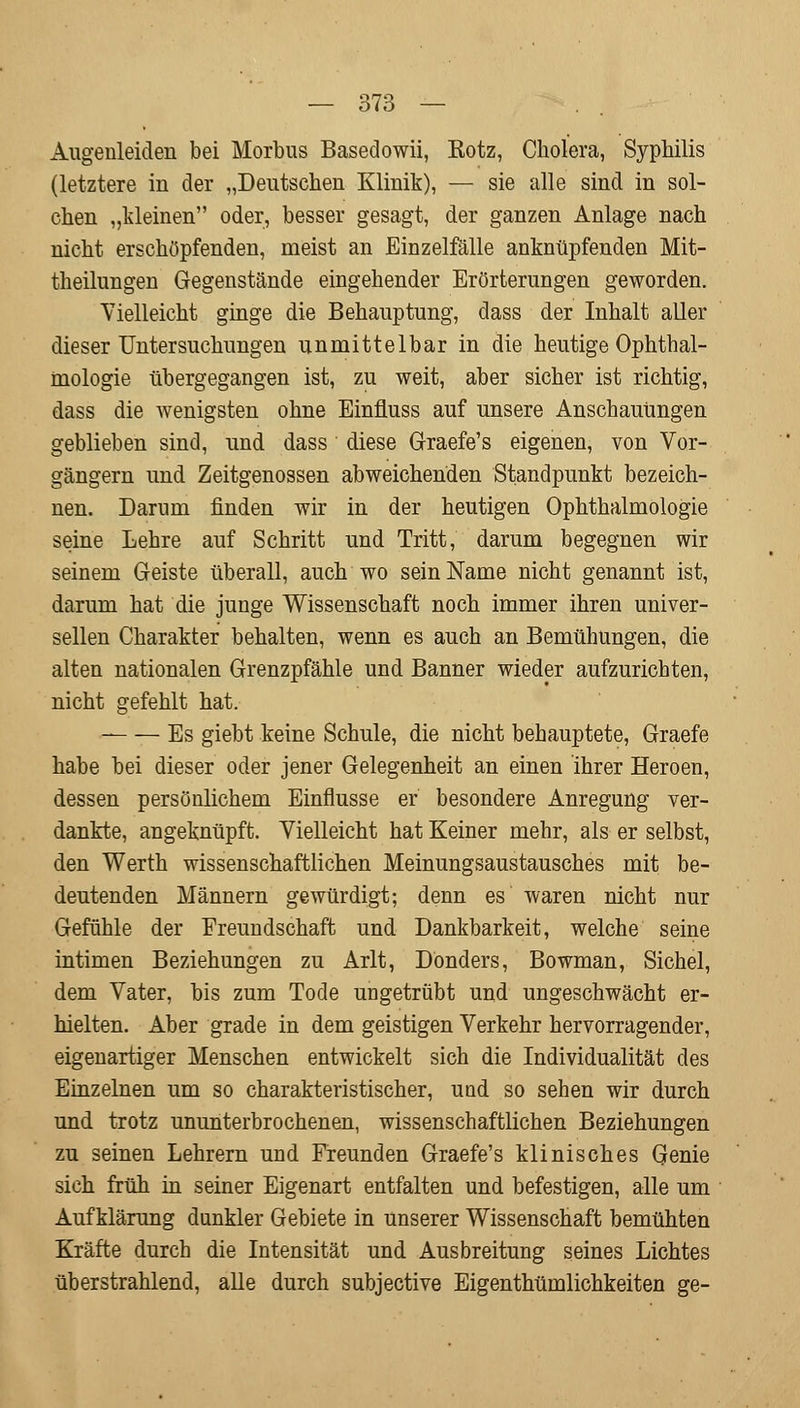 Augenleiden bei Morbus Basedowii, Kotz, Cholera, Syphilis (letztere in der „Deutschen Klinik), — sie alle sind in sol- chen „kleinen oder, besser gesagt, der ganzen Anlage nach nicht erschöpfenden, meist an Einzelfälle anknüpfenden Mit- theilungen Gegenstände eingehender Erörterungen geworden. Vielleicht ginge die Behauptung, dass der Inhalt aller dieser Untersuchungen unmittelbar in die heutige Ophthal- mologie übergegangen ist, zu weit, aber sicher ist richtig, dass die wenigsten ohne Einfluss auf unsere Anschauungen geblieben sind, und dass diese Graefe's eigenen, von Vor- gängern und Zeitgenossen abweichenden Standpunkt bezeich- nen. Darum finden wir in der heutigen Ophthalmologie seine Lehre auf Schritt und Tritt, darum begegnen wir seinem Geiste überall, auch wo sein Name nicht genannt ist, darum hat die junge Wissenschaft noch immer ihren univer- sellen Charakter behalten, wenn es auch an Bemühungen, die alten nationalen Grenzpfähle und Banner wieder aufzurichten, nicht gefehlt hat. Es giebt keine Schule, die nicht behauptete, Graefe habe bei dieser oder jener Gelegenheit an einen ihrer Heroen, dessen persönlichem Einflüsse er besondere Anregung ver- dankte, angeknüpft. Vielleicht hat Keiner mehr, als er selbst, den Werth wissenschaftlichen Meinungsaustausches mit be- deutenden Männern gewürdigt; denn es waren nicht nur Gefühle der Freundschaft und Dankbarkeit, welche seine intimen Beziehungen zu Arlt, Donders, Bowman, Sichel, dem Vater, bis zum Tode ungetrübt und ungeschwächt er- hielten. Aber grade in dem geistigen Verkehr hervorragender, eigenartiger Menschen entwickelt sich die Individualität des Einzelnen um so charakteristischer, uud so sehen wir durch und trotz ununterbrochenen, wissenschaftlichen Beziehungen zu seinen Lehrern und Freunden Graefe's klinisches Genie sich früh in seiner Eigenart entfalten und befestigen, alle um Aufklärung dankler Gebiete in unserer Wissenschaft bemühten Kräfte durch die Intensität und Ausbreitung seines Lichtes überstrahlend, alle durch subjective Eigenthümlichkeiten ge-