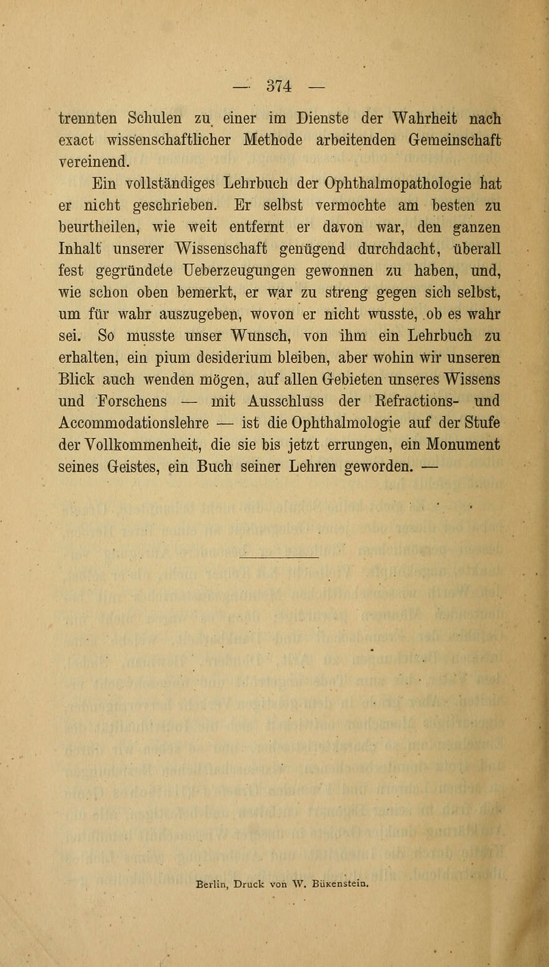 trennten Schulen zu einer im Dienste der Wahrheit nach esact wissenschaftlicher Methode arbeitenden Gemeinschaft vereinend. Ein vollständiges Lehrbuch der Ophthalmopathologie hat er nicht geschrieben. Er selbst vermochte am besten zu beurtheilen, wie weit entfernt er davon war, den ganzen Inhalt unserer Wissenschaft genügend durchdacht, überall fest gegründete Ueberzeugungen gewonnen zu haben, und, wie schon oben bemerkt, er war zu streng gegen sich selbst, um für wahr auszugeben, wovon er nicht wusste, ob es wahr sei. So musste unser Wunsch, von ihm ein Lehrbuch zu erhalten, ein pium desiderium bleiben, aber wohin wir unseren Blick auch wenden mögen, auf allen Gebieten unseres Wissens und Forschens — mit Ausschluss der Refractions- und Accommodationslehre — ist die Ophthalmologie auf der Stufe der Vollkommenheit, die sie bis jetzt errungen, ein Monument seines Geistes, ein Buch seiner Lehren geworden. — Berlin, Druck von W. Büxenstein.