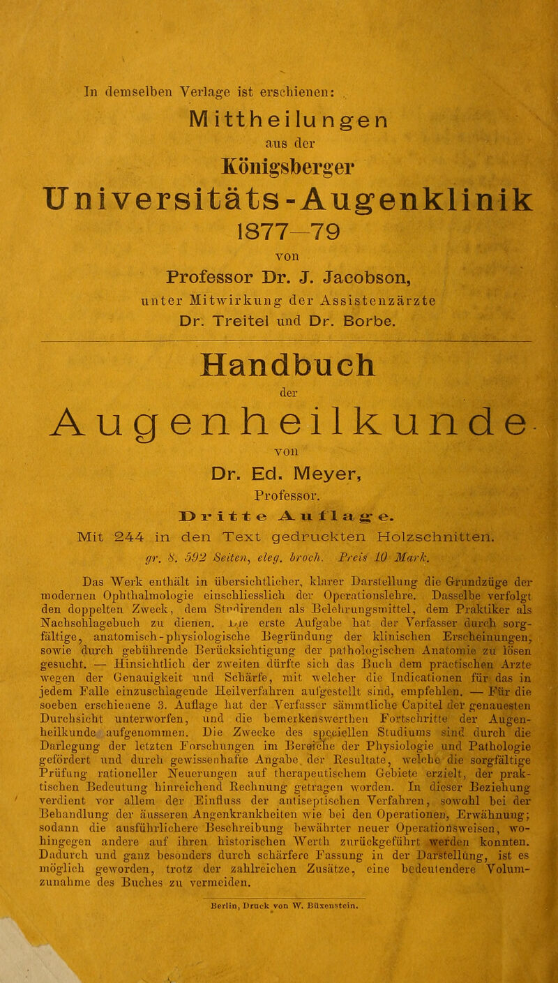 In demselben Verlage ist erschienen: M ittheilu ngen aus der Königsberg er Un iver sit äts-Augenklinik 1877—79 von Professor Dr. J. Jacobson, unter Mitwirkung der Assistenzärzte Dr. Treitel und Dr. Borbe. Handbuch der Augenheilkunde von Dr. Ed. Meyer, Professor. Dritte A u f 1 a g e. Mit 244 in den Text gedruckten Holzschnitten. ffr. 8. 592 Seiten, cley. brach. Preis 10 Mark. Das Werk enthält in übersichtlicher, klarer Darstellung die Grundzüge der modernen Ophthalmologie einschliesslich der Operationslehre. Dasselbe verfolgt den doppelten Zweck, dem StHirenden als Belehrungsmittel, dem Praktiker als Nacbsohlagebuch zu dienen. JL-.je erste Aufgabe hat der Verfasser durch sorg- fältige, anatomisch-physiologische Begründung der klinischen Erscheinungen, sowie durch gebührende Berücksichtigung der pathologischen Anatomie zu lösen gesucht. ■— Hinsichtlich der zweiten dürfte sich das Buch dem praetischen Arzte wegen der Genauigkeit und Schärfe, mit welcher die Indicationen für das in jedem Falle einzuschlagende Heilverfahren aufgestellt sind, empfehlen. — Für die soeben erschienene 3. Auflage hat der Verfasser sämmtliche Capitel der genauesten Durchsicht unterworfen, und die betnerkenswerthen Fortschritte der Augen- heilkunde aufgenommen. Die Zwecke des speziellen Studiums sind durch die Darlegung der letzten Forschungen im Bereiche der Physiologie und Pathologie gefördert und durch gewissenhafte Angabe der Resultate, welche die sorgfältige Prüfung rationeller Neuerungen auf therapeutischem Gebiete erzielt, der prak- tischen Bedeutung hinreichend Rechnung getragen worden. In dieser Beziehung- verdient vor allem der Einfluss der antiseptischen Verfahren, sowohl bei der Behandlung der äusseren Augenkrankheiten wie bei den Operationen, Erwähnung; sodann die ausführlichere Beschreibung bewährter neuer Operationsweisen, wo- hingegen andere auf ihren historischen Werth zurückgeführt werden konnten. Dadurch und ganz besonders durch schärfere Fassung in der Darstellung, ist es möglich geworden, trotz der zahlreichen Zusätze, eine bedeutendere Volum- zunahme des Buches zu vermeiden.
