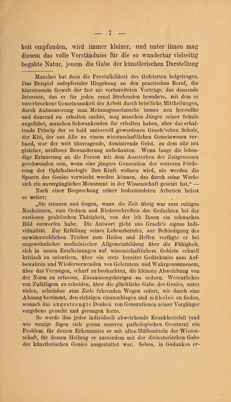 keit empfunden, wird immer Meiner, und unter ihnen mag diesem das volle Verständniss für die so wunderbar vielseitig begabte Natur, jenem die Gabe der künstlerischen Darstellung Manches hat dazu die Persönlichkeit des Gefeierten beigetragen. Das Beispiel aufopfernder Hingebung an den practischen Beruf, die hinreissende Gewalt der fast nie vorbereiteten Vorträge, das dauernde Interesse, das er für jeden ernst Strebenden bewahrte, mit dem er unterbrochene Gemeinsamkeit der Arbeit durch briefliche Mittheilungen, durch Aufmunterung zum Meinungsaustausche immer neu herstellte und dauernd zu erhalten suchte, mag manchen Jünger seiner Schule zugeführt, manchen Schwankenden ihr erhalten haben, aber das erhal- tende Princip der so bald universell gewordenen Graefe'schen Schule, der Kitt, der uns Alle zu einem wissenschaftlichen Gemeinwesen ver- band, war der weit überragende, dominirende Geist, zu dem alle mit gleicher, neidloser Bewunderung aufschauten. Wenn lange die leben- dige Erinnerung an die Person mit dem Aussterben der Zeitgenossen geschwunden sein, wenn eine jüngere Generation der weiteren Förde- rung der Ophthalmologie ihre Kraft widmen wird, nie werden die Spuren des Genies verwischt werden können, das durch seine Werke sich ein unvergängliches Monument in der Wissenschaft gesetzt hat. — Nach einer Besprechung seiner bedeutendsten Arbeiten heisst es weiter: „Sie staunen und fragen, wann die Zeit übrig war zum ruhigen Nachsinnen, zum Ordnen und Niederschreiben des Gedachten bei der rastlosen praktischen Thätigkeit, von der ich Ihnen ein schwaches Bild entworfen habe. Die Antwort giebt uns Graefe's eigene Indi- vidualität. Zur Erfüllung seines Lebensberufes, zur Befriedigung des unwiderstehlichen Triebes zum Heilen und Helfen verfügte er bei ungewöhnlicher mediciniscker Allgemeinbildung über die Fähigkeit, sich in neuen Erscheinungen auf wissenschaftlichem Gebiete schnell kritisch zu orientiren, über ein stets bereites Gedäcbtniss zum Auf- bewahren und Wiederverwenden von Gelerntem und Wahrgenommenem, über das Vermögen, scharf zu beobachten, die kleinste Abweichung von der Norm zu erfassen, Zusammengehöriges zu ordnen, Wesentliches von Zufälligem zu scheiden, über die glückliche Gabe des Genies, unter vielen, scheinbar zum Ziele führenden Wegen sofort, wie durch eine Ahnung bestimmt, den richtigen einzuschlagen und mühelos zu finden, •wonach das angestrengte Denken von Generationen seiner Vorgänger vergebens gesucht und gerungen hatte. So wurde ihm jeder individuell abweichende Krankheitsfall (und wie wenige fügen sich genau unseren pathologischen Gesetzen) ein Problem, für dessen Erkenntniss er mit allen Hülfsmitteln der Wissen- schaft, für dessen Heilung er ausserdem mit der divinatorischen Gabe des künstlerischen Genies ausgestattet war. Sehen, in Gedanken er-