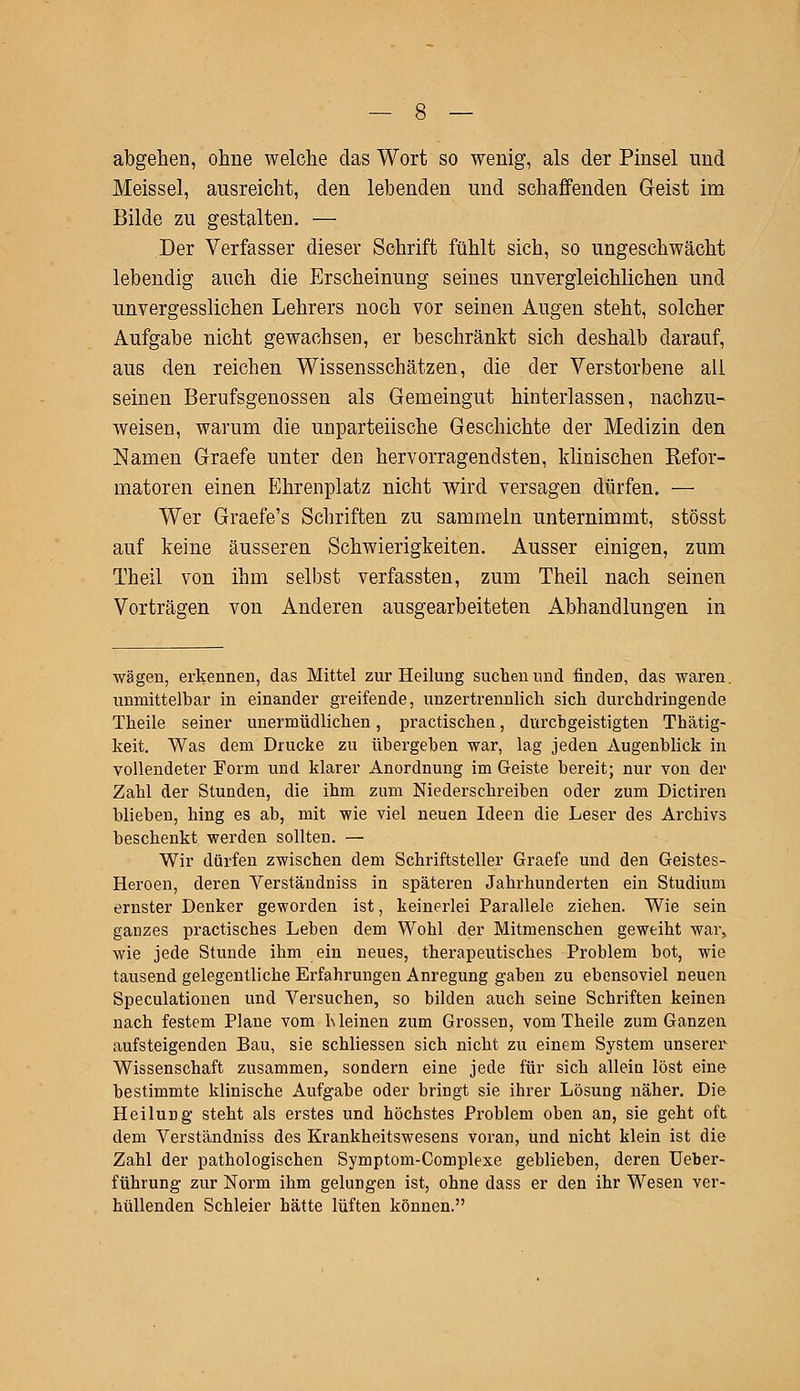 abgehen, ohne welche das Wort so wenig, als der Pinsel und Meissel, ausreicht, den lebenden und schaffenden Geist im Bilde zu gestalten. — Der Verfasser dieser Schrift fühlt sich, so ungeschwächt lebendig auch die Erscheinung seines unvergleichlichen und unvergesslichen Lehrers noch vor seinen Augen steht, solcher Aufgabe nicht gewachsen, er beschränkt sich deshalb darauf, aus den reichen Wissensschätzen, die der Verstorbene all seinen Berufsgenossen als Gemeingut hinterlassen, nachzu- weisen, warum die unparteiische Geschichte der Medizin den Namen Graefe unter den hervorragendsten, klinischen Eefor- matoren einen Ehrenplatz nicht wird versagen dürfen. — Wer Graefe's Schriften zu sammeln unternimmt, stösst auf keine äusseren Schwierigkeiten. Ausser einigen, zum Theil von ihm selbst verfassten, zum Theil nach seinen Vorträgen von Anderen ausgearbeiteten Abhandlungen in wägen, erkennen, das Mittel zur Heilung suchen und finden, das waren, unmittelbar in einander greifende, unzertrennlich sich durchdringende Theile seiner unermüdlichen, practiscken, durchgeistigten Thätig- keit. Was dem Drucke zu übergehen war, lag jeden Augenblick in vollendeter Form und klarer Anordnung im Geiste bereit; nur von der Zahl der Stunden, die ihm zum Niederschreiben oder zum Dictiren blieben, hing es ab, mit wie viel neuen Ideen die Leser des Archivs beschenkt werden sollten. — Wir dürfen zwischen dem Schriftsteller Graefe und den Geistes- Heroen, deren Verständniss in späteren Jahrhunderten ein Studium ernster Denker geworden ist, keinerlei Parallele ziehen. Wie sein ganzes practisches Leben dem Wohl der Mitmenschen geweiht war, wie jede Stunde ihm ein neues, therapeutisches Problem bot, wie tausend gelegentliche Erfahrungen Anregung gaben zu ebensoviel neuen Speculationen und Versuchen, so bilden auch seine Schriften keinen nach festem Plane vom hieinen zum Grossen, vom Theile zum Ganzen aufsteigenden Bau, sie schliessen sich nicht zu einem System unserer Wissenschaft zusammen, sondern eine jede für sich allein löst eine bestimmte klinische Aufgabe oder bringt sie ihrer Lösung näher. Die Heilung steht als erstes und höchstes Problem oben an, sie geht oft dem Verständniss des Krankheitswesens voran, und nicht klein ist die Zahl der pathologischen Symptom-Complexe geblieben, deren Ueber- führung zur Norm ihm gelungen ist, ohne dass er den ihr Wesen ver- hüllenden Schleier hätte lüften können.