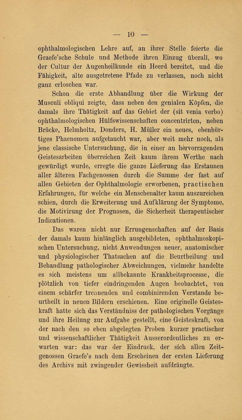 ophthalrnologischen Lehre auf, an ihrer Stelle feierte die G-raefe'sche Schule und Methode ihren Einzug überall, wo der Cultur der Augenheilkunde ein Heerd bereitet, und die Fähigkeit, alte ausgetretene Pfade zu verlassen, noch nicht ganz erloschen war. Schon die erste Abhandlung über die Wirkung der Musculi obliqui zeigte, dass neben den genialen Köpfen, die damals ihre Thätigkeit auf das Gebiet der (sit venia verbo) ophthalmologischen Hülfswissenschaften concentrirten, neben Brücke, Helmholtz, Donders, H. Müller ein neues, ebenbür- tiges Phaenomen aufgetaucht war, aber weit mehr noch, als jene classische Untersuchung, die in einer an hervorragenden Geistesarbeiten überreichen Zeit kaum ihrem Werthe nach gewürdigt wurde, erregte die ganze Lieferung das Erstaunen aller älteren Fachgenossen durch die Summe der fast auf allen Gebieten der Ophthalmologie erworbenen, practischen Erfahrungen, für welche ein Menschenalter kaum auszureichen schien, durch die Erweiterung und Aufklärung der Symptome, die Motivirung der Prognosen, die Sicherheit therapeutischer Indurationen. Das waren nicht nur Errungenschaften auf der Basis der damals kaum hinlänglich ausgebildeten, ophthalmoskopi- schen Untersuchung, nicht Anwendungen neuer, anatomischer und physiologischer Thatsachen auf die Beurtheilung und Behandlung pathologischer Abweichungen, vielmehr handelte es sich meistens um allbekannte Krankheitsprocesse, die plötzlich von tiefer eindringenden Augen beobachtet, von einem schärfer trennenden und combinirenden Verstände be- urtheilt in neuen Bildern erschienen. Eine originelle Geistes- kraft hatte sich das Verständniss der pathologischen Vorgänge und ihre Heilung zur Aufgabe gestellt, eine Geisteskraft, von der nach den so eben abgelegten Proben kurzer practischer und wissenschaftlicher Thätigkeit Ausserordentliches zu er- warten war: das war der Eindruck, der sich allen Zeit- genossen Graefe's nach dem Erscheinen der ersten Lieferung des Archivs mit zwingender Gewissheit aufdrängte.