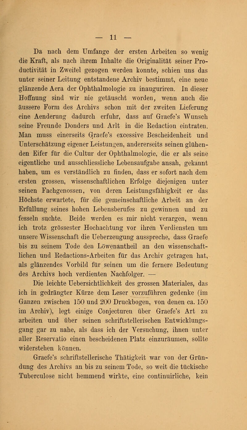 Da nach dem Umfange der ersten Arbeiten so wenig die Kraft, als nach ihrem Inhalte die Originalität seiner Pro- ductivität in Zweifel gezogen werden konnte, schien uns das unter seiner Leitung entstandene Archiv bestimmt, eine neue glänzende Aera der Ophthalmologie zu inauguriren. In dieser Hoffnung sind wir nie getäuscht worden, wenn auch die äussere Form des Archivs schon mit der zweiten Lieferung eine Aenderung dadurch erfuhr, dass auf Graefe's Wunsch seine Freunde Donders und Arlt in die Kedaction eintraten. Man muss einerseits Graefe's excessive Bescheidenheit und Unterschätzung eigener Leistungen, andererseits seinen glühen- den Eifer für die Cultur der Ophthalmologie, die .er als seine eigentliche und ausschliessliche Lebensaufgabe ansah, gekannt haben, um es verständlich zu finden, dass er sofort nach dem ersten grossen, wissenschaftlichen Erfolge diejenigen unter seinen Fachgenossen, von deren Leistungsfähigkeit er das Höchste erwartete, für die gemeinschaftliche Arbeit an der Erfüllung seines hohen Lebensberufes zu gewinnen und zu fesseln suchte. Beide werden es mir nicht verargen, wenn ich trotz grossester Hochachtung vor ihren Verdiensten um unsere Wissenschaft die Ueberzeugung ausspreche, dass Graefe bis zu seinem Tode den Löwenantheil an den wissenschaft- lichen und Eedactions-Arbeiten für das Archiv getragen hat, als glänzendes Vorbild für seinen um die fernere Bedeutung des Archivs hoch verdienten Nachfolger. — Die leichte Uebersichtlichkeit des grossen Materiales, das ich in gedrängter Kürze dem Leser vorzuführen gedenke (im Ganzen zwischen 150 und 200 Druckbogen, von denen ca. 150 im Archiv), legt einige Conjecturen über Graefe's Art zu arbeiten und über seinen schriftstellerischen Entwicklungs- gang gar zu nahe, als dass ich der Versuchung, ihnen unter aller Eeservatio einen bescheidenen Platz einzuräumen, sollte widerstehen können. Graefe's schriftstellerische Thätigkeit war von der Grün- dung des Archivs an bis zu seinem Tode, so weit die tückische Tuberculose nicht hemmend wirkte, eine continuirliche, kein