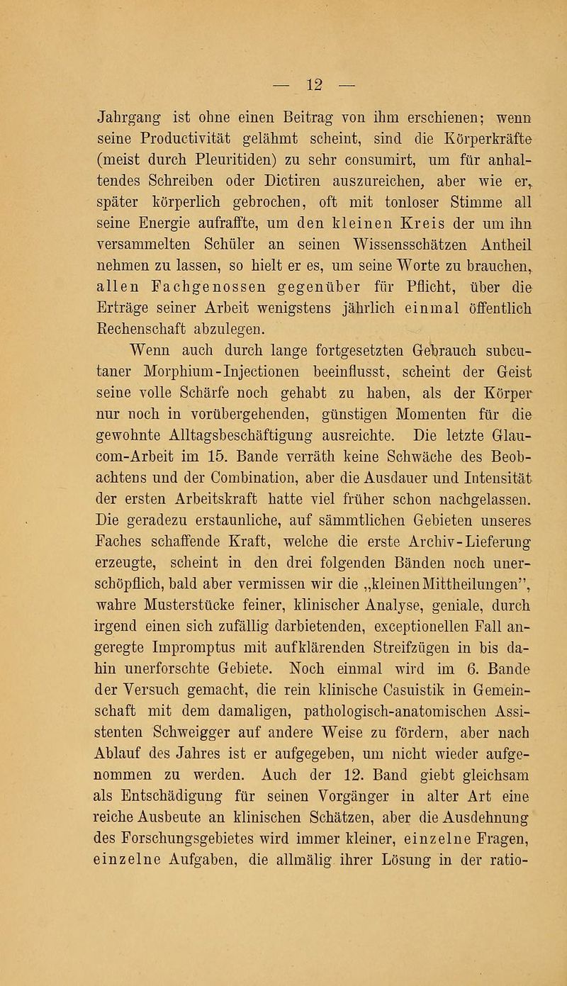 Jahrgang ist ohne einen Beitrag von ihm erschienen; wenn seine Productivität gelähmt scheint, sind die Körperkräfte (meist durch Pleuritiden) zu sehr consumirt, um für anhal- tendes Schreiben oder Dictiren auszureichen, aber wie erf später körperlich gebrochen, oft mit tonloser Stimme all seine Energie aufraffte, um den kleinen Kreis der um ihn versammelten Schüler an seinen Wissensschätzen Antheil nehmen zu lassen, so hielt er es, um seine Worte zu brauchen, allen Fachgenossen gegenüber für Pflicht, über die Erträge seiner Arbeit wenigstens jährlich einmal öffentlich Rechenschaft abzulegen. Wenn auch durch lange fortgesetzten Gebrauch subcu- taner Morphium-Injectionen beeinflusst, scheint der Geist seine volle Schärfe noch gehabt zu haben, als der Körper nur noch in vorübergehenden, günstigen Momenten für die gewohnte Alltagsbeschäftigung ausreichte. Die letzte Glau- com-Arbeit im 15. Bande verräth keine Schwäche des Beob- achtens und der Combination, aber die Ausdauer und Intensität der ersten Arbeitskraft hatte viel früher schon nachgelassen. Die geradezu erstaunliche, auf sämmtlichen Gebieten unseres Faches schaffende Kraft, welche die erste Archiv-Lieferung erzeugte, scheint in den drei folgenden Bänden noch uner- schöpflich, bald aber vermissen wir die „kleinen Mittheilungen, wahre Musterstücke feiner, klinischer Analyse, geniale, durch irgend einen sich zufällig darbietenden, exceptionellen Fall an- geregte Impromptus mit aufklärenden Streifzügen in bis da- hin unerforschte Gebiete. Noch einmal wird im 6. Bande der Versuch gemacht, die rein klinische Casuistik in Gemein- schaft mit dem damaligen, pathologisch-anatomischen Assi- stenten Schweigger auf andere Weise zu fördern, aber nach Ablauf des Jahres ist er aufgegeben, um nicht wieder aufge- nommen zu werden. Auch der 12. Band giebt gleichsam als Entschädigung für seinen Vorgänger in alter Art eine reiche Ausbeute an klinischen Schätzen, aber die Ausdehnung des Forschungsgebietes wird immer kleiner, einzelne Fragen, einzelne Aufgaben, die allmälig ihrer Lösung in der ratio-