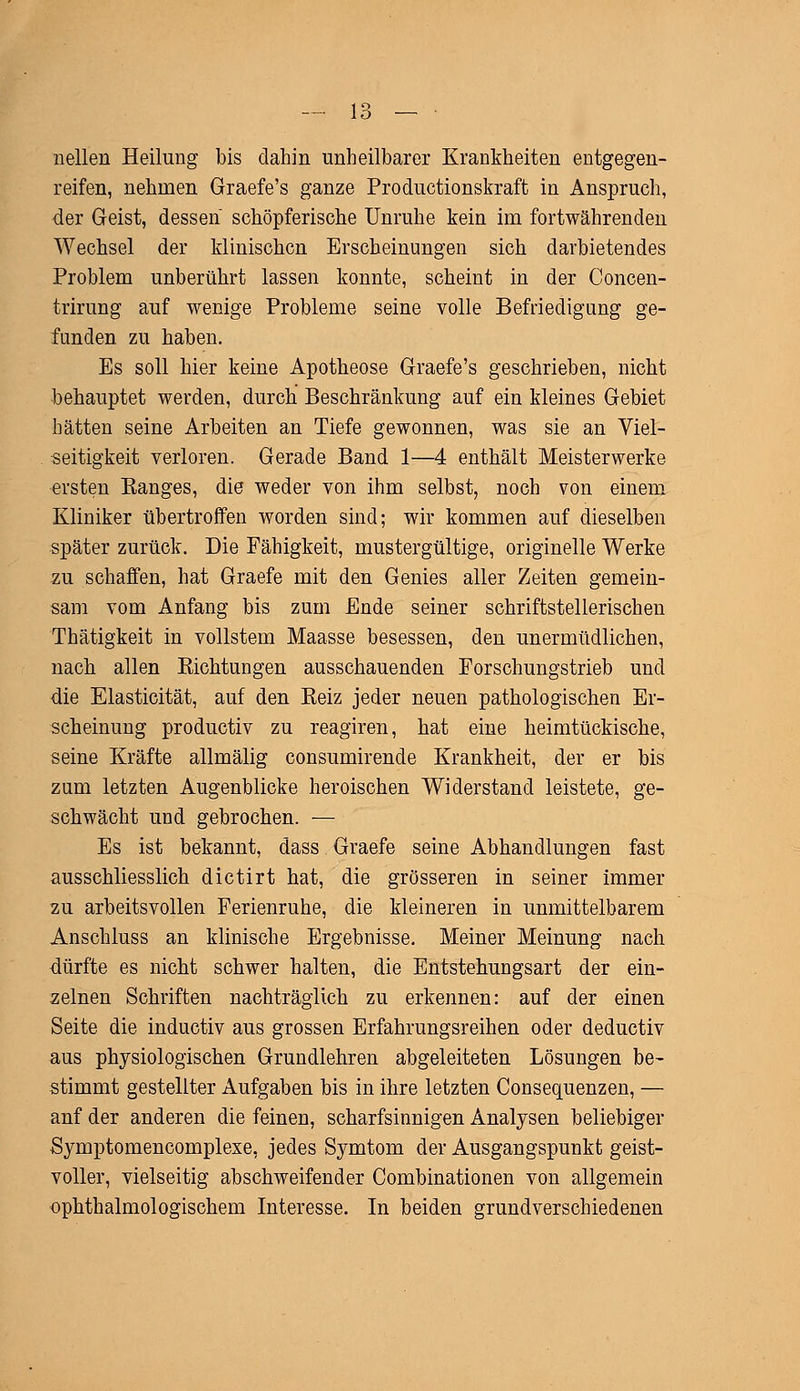 1 o — lo — • nellen Heilung bis dahin unheilbarer Krankheiten entgegen- reifen, nehmen Graefe's ganze Productionskraft in Anspruch, der Geist, dessen schöpferische Unruhe kein im fortwährenden Wechsel der klinischen Erscheinungen sich darbietendes Problem unberührt lassen konnte, scheint in der Concen- trirung auf wenige Probleme seine volle Befriedigung ge- funden zu haben. Es soll hier keine Apotheose Graefe's geschrieben, nicht behauptet werden, durch Beschränkung auf ein kleines Gebiet hätten seine Arbeiten an Tiefe gewonnen, was sie an Viel- seitigkeit verloren. Gerade Band 1—4 enthält Meisterwerke ersten Banges, die weder von ihm selbst, noch von einem Kliniker übertroffen worden sind; wir kommen auf dieselben später zurück. Die Fähigkeit, mustergültige, originelle Werke zu schaffen, hat Graefe mit den Genies aller Zeiten gemein- sam vom Anfang bis zum Ende seiner schriftstellerischen Thätigkeit in vollstem Maasse besessen, den unermüdlichen, nach allen Sichtungen ausschauenden Forschungstrieb und die Elasticität, auf den Beiz jeder neuen pathologischen Er- scheinung produetiv zu reagiren, hat eine heimtückische, seine Kräfte allmälig consumirende Krankheit, der er bis zum letzten Augenblicke heroischen Widerstand leistete, ge- schwächt und gebrochen. — Es ist bekannt, dass. Graefe seine Abhandlungen fast ausschliesslich dictirt hat, die grösseren in seiner immer zu arbeitsvollen Ferienruhe, die kleineren in unmittelbarem Anschluss an klinische Ergebnisse. Meiner Meinung nach -dürfte es nicht schwer halten, die Entstehungsart der ein- zelnen Schriften nachträglich zu erkennen: auf der einen Seite die induetiv aus grossen Erfahrungsreihen oder deduetiv aus physiologischen Grundlehren abgeleiteten Lösungen be- stimmt gestellter Aufgaben bis in ihre letzten Consequenzen, — anf der anderen die feinen, scharfsinnigen Analysen beliebiger Symptomencomplexe, jedes Symtom der Ausgangspunkt geist- voller, vielseitig abschweifender Combinationen von allgemein ophthalmologischem Interesse. In beiden grundverschiedenen