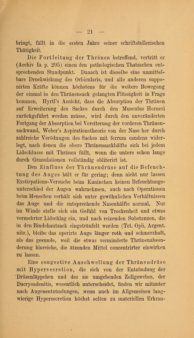 bringt, fällt in die ersten Jahre seiner schriftstellerischen Thätigkeit. Die Fortleitung der Thränen betreffend, vertritt er (Archiv Ia p. 295) einen den pathologischen Thatsachen ent- sprechenden Standpunkt. Danach ist dieselbe eine unmittel- bare Druckwirkung des Orbicularis, und alle anderen suppo- nirten Kräfte können höchstens für die weitere Bewegung der einmal in den Thränensack gelangten Flüssigkeit in Frage kommen, Hyrtl's Ansicht, dass die Absorption der Thränen auf Erweiterung des Sackes durch den Musculus Horneri zurückgeführt werden müsse, wird durch den unveränderten Fortgang der Absorption bei Vereiterung der vorderen Thränen- sackwand, Weber's Aspirationstheorie von der Nase her durch zahlreiche Verödungen des Sackes mit ferrum candens wider- legt, nach denen die obere Thränensackhälfte sich bei jedem Lidschlusse mit Thränen füllt, wenn die untere schon lange durch Granulationen vollständig obliterirt ist. Den Einfluss der Thränendrüse auf die Befeuch- tung des Auges hält er für gering; denn nicht nur lassen Exstirpations-Versuche beim Kaninchen keinen Befeuchtungs- unterschied der Augen wahrnehmen, auch nach Operationen beim Menschen verhält sich unter gewöhnlichen Verhältnissen das Auge und die entsprechende Nasenhälfte normal. Nur im Winde stelle sich ein Gefühl von Trockenheit und etwas vermehrter Lidschlag ein, und nach reizenden Substanzen, die in den Bindehautsack eingeträufelt werden (Tct. Opii, Argent. nitr.), bleibe das operirte Auge länger roth und schmerzhaft, als das gesunde, weil die etwas verminderte Thränenabson- derung hinreiche, die ätzenden Mittel concentrirter einwirken zu lassen. Eine congestive Anschwellung der Thränendrüse mit Hypersecretion, die sich von der Entzündung der 'Drüsenläppchen und des sie umgebenden Zellgewebes, der Dacryoadenitis, wesentlich unterscheidet, rinden wir mitunter nach Augenentzündungen, wenn auch im Allgemeinen lang- wierige Hypersecretion höchst selten zu materiellen Erkran-