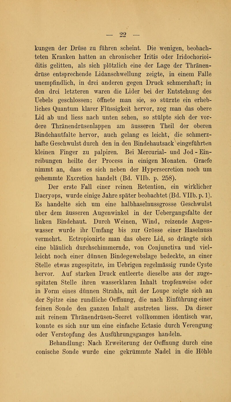 kungen der Drüse zu führen scheint. Die wenigen, beobach- teten Kranken hatten an chronischer Iritis oder Iridochorioi- ditis gelitten, als sich plötzlich eine der Lage der Thränen- drüse entsprechende Lidanschwellung zeigte, in einem Falle unempfindlich, in drei anderen gegen Druck schmerzhaft; in den drei letzteren waren die Lider bei der Entstehung des Uebels geschlossen; öffnete man sie, so stürzte ein erheb- liches Quantum klarer Flüssigkeit hervor, zog man das obere Lid ab und liess nach unten sehen, so stülpte sich der vor- dere Thränendrüsenlappen am äusseren Theil der oberen Bindehautfalte hervor, auch gelang es leicht, die schmerz- hafte Geschwulst durch den in den Bindehautsack eingeführten kleinen Finger zu palpiren. Bei Mercurial- und Jod - Ein- reibungen heilte der Process in einigen Monaten. Graefe nimmt an, dass es sich neben der Etypersecretion noch um gehemmte Excretion handelt (Bd. Vllb. p. 258). Der erste Fall einer reinen Betention, ein wirklicher Dacryops, wurde einige Jahre später beobachtet (Bd. Vllb. p. 1). Es handelte sich um eine halbhasemussgrosse Geschwulst über dem äusseren Augenwinkel in der Uebergangsfalte der linken Bindehaut. Durch Weinen, Wind, reizende Augen- wasser wurde ihr Umfang bis zur Grösse einer Haselnuss vermehrt. Ectropionirte man das obere Lid, so drängte sich eine bläulich durchschimmernde, von Conjunctiva und viel- leicht noch einer dünnen Bindegewebslage bedeckte, an einer Stelle etwas zugespitzte, im Uebrigen regelmässig runde Cyste hervor. Auf starken Druck entleerte dieselbe aus der zuge- spitzten Stelle ihren wasserklaren Inhalt tropfenweise oder in Form eines dünnen Strahls, mit der Loupe zeigte sich an der Spitze eine rundliche Oeffnung, die nach Einführung einer feinen Sonde den ganzen Inhalt austreten liess. Da dieser mit reinem Thränendrüseu-Secret vollkommen identisch war, konnte es sich nur um eine einfache Ectasie durch Verengung oder Verstopfung des Ausführungsganges handeln. Behandlung: Nach Erweiterung der Oeffnung durch eine conische Sonde wurde eine gekrümmte Nadel in die Höhle