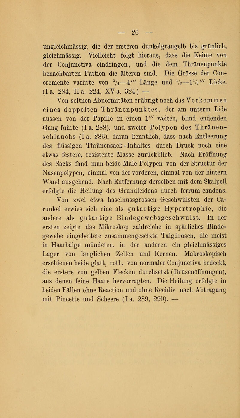 ungleichmässig, die der ersteren dunkelgraugelb bis grünlich, gleichmässig. Vielleicht folgt hieraus, dass die Keime von der Conjunctiva eindringen, und die dem Thränenpunkte benachbarten Partien die älteren sind. Die Grösse der Con- cremente variirte von 3/*—4' Länge und V2—Vh' Dicke. (Ia. 284, IIa. 224, XVa. 324.) — Von seltnen Abnormitäten erübrigt noch das Vorkommen eines doppelten Thränenpunktes, der am unterm Lide aussen von der Papille in einen V weiten, blind endenden Gang führte (Ia. 288), und zweier Polypen des Thränen- schlauchs (Ia. 283), daran kenntlich, dass nach Entleerung des flüssigen Thränensack -Inhaltes durch Druck noch eine etwas festere, resistente Masse zurückblieb. Nach Eröffnung des Sacks fand man beide Male Polypen von der Structur der Nasenpolypen, einmal von der vorderen, einmal von der hintern Wand ausgehend. Nach Entfernung derselben mit dem Skalpell erfolgte die Heilung des Grundleidens durch ferrum candens. Von zwei etwa haselnussgrossen Geschwülsten der Ca- runkel erwies sich eine als gutartige Hypertrophie, die andere als gutartige Bindegewebsgeschwulst. In der ersten zeigte das Mikroskop zahlreiche in spärliches Binde- gewebe eingebettete zusammengesetzte Talgdrüsen, die meist in Haarbälge mündeten, in der anderen ein gleichmässiges Lager von länglichen Zellen und Kernen. Makroskopisch erschienen beide glatt, roth, von normaler Conjunctiva bedeckt, die erstere von gelben Flecken durchsetzt (Drüsenöffnungen), aus denen feine Haare hervorragten. Die Heilung erfolgte in beiden Fällen ohne Reaction und ohne Recidiv nach Abtragung mit Pincette und Scheere (I a. 289, 290). —