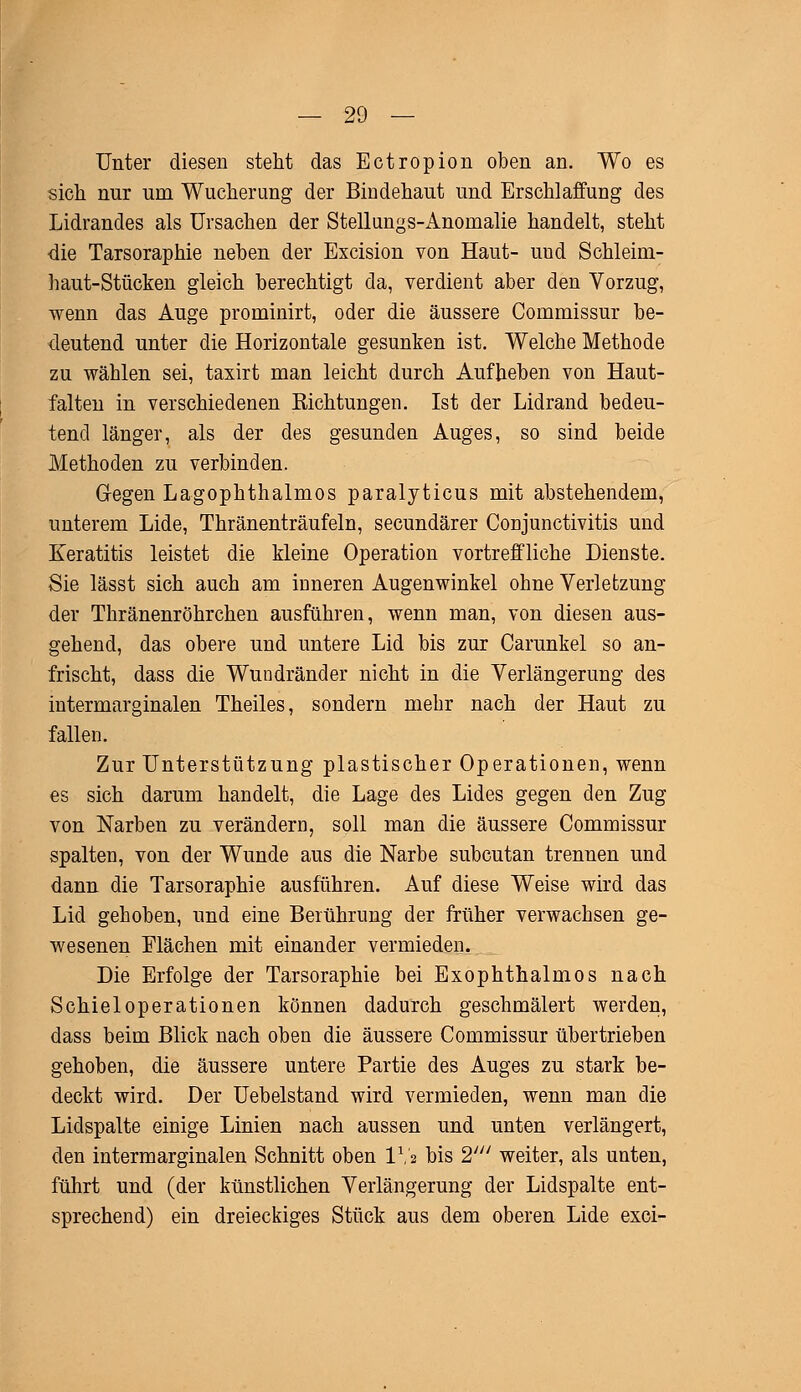 Unter diesen steht das Ectropion oben an. Wo es sich nur um Wucherung der Bindehaut und Erschlaffung des Lidrandes als Ursachen der Stellungs-Anomalie handelt, steht die Tarsoraphie neben der Excision von Haut- uud Schleim- haut-Stücken gleich berechtigt da, verdient aber den Vorzug, wenn das Auge prominirt, oder die äussere Commissur be- deutend unter die Horizontale gesunken ist. Welche Methode zu wählen sei, taxirt man leicht durch Aufheben von Haut- falten in verschiedenen Richtungen. Ist der Lidrand bedeu- tend länger, als der des gesunden Auges, so sind beide Methoden zu verbinden. Gegen Lagophthalmos paralyticus mit abstehendem, unterem Lide, Thränenträufeln, secundärer Conjunctivitis und Keratitis leistet die kleine Operation vortreffliche Dienste. Sie lässt sich auch am inneren Augenwinkel ohne Verletzung der Thränenröhrchen ausführen, wenn man, von diesen aus- gehend, das obere und untere Lid bis zur Carunkel so an- frischt, dass die Wundränder nicht in die Verlängerung des intermarginalen Theiles, sondern mehr nach der Haut zu fallen. Zur Unterstützung plastischer Operationen, wenn es sich darum handelt, die Lage des Lides gegen den Zug von Narben zu verändern, soll man die äussere Commissur spalten, von der Wunde aus die Narbe subcutan trennen und dann die Tarsoraphie ausführen. Auf diese Weise wird das Lid gehoben, und eine Berührung der früher verwachsen ge- wesenen Mächen mit einander vermieden. Die Erfolge der Tarsoraphie bei Exophthalmus nach Schiel Operationen können dadurch geschmälert werden, dass beim Blick nach oben die äussere Commissur übertrieben gehoben, die äussere untere Partie des Auges zu stark be- deckt wird. Der Uebelstand wird vermieden, wenn man die Lidspalte einige Linien nach aussen und unten verlängert, den intermarginalen Schnitt oben IV2 bis 2' weiter, als unten, führt und (der künstlichen Verlängerung der Lidspalte ent- sprechend) ein dreieckiges Stück aus dem oberen Lide exci-