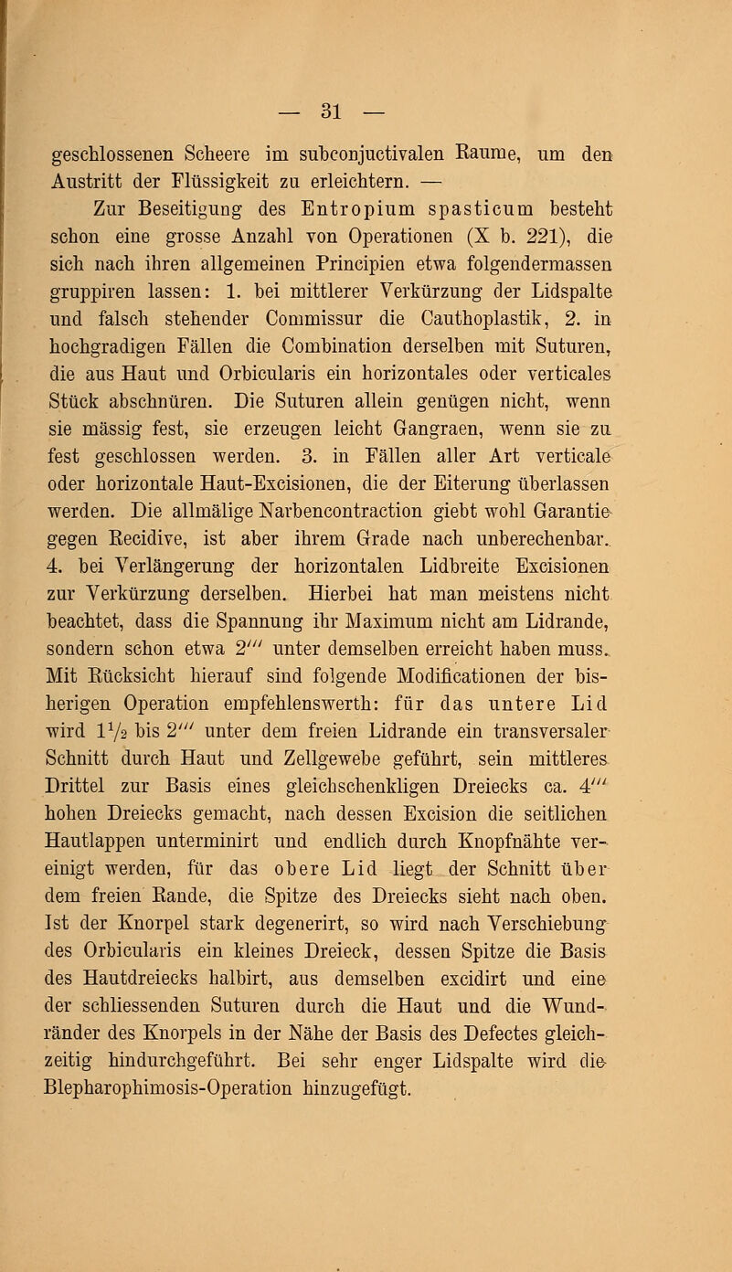 geschlossenen Scheere im sübconjuctivalen Kaurae, um den Austritt der Flüssigkeit zu erleichtern. — Zur Beseitigung des Entropium spasticum besteht schon eine grosse Anzahl von Operationen (X b. 221), die sich nach ihren allgemeinen Principien etwa folgendermassen gruppiren lassen: 1. bei mittlerer Verkürzung der Lidspalte und falsch stehender Commissur die Cauthoplastik, 2. in hochgradigen Fällen die Combination derselben mit Suturen, die aus Haut und Orbicularis ein horizontales oder veiticales Stück abschnüren. Die Suturen allein genügen nicht, wenn sie massig fest, sie erzeugen leicht Gangraen, wenn sie zu fest geschlossen werden. 3. in Fällen aller Art verticale oder horizontale Haut-Excisionen, die der Eiterung überlassen werden. Die allmälige Narbencontraction giebt wohl Garantie gegen Eecidive, ist aber ihrem Grade nach unberechenbar. 4. bei Verlängerung der horizontalen Lidbreite Excisionen zur Verkürzung derselben. Hierbei hat man meistens nicht beachtet, dass die Spannung ihr Maximum nicht am Lidrande, sondern schon etwa 2' unter demselben erreicht haben muss. Mit Bücksicht hierauf sind folgende Modificationen der bis- herigen Operation empfehlenswerth: für das untere Lid wird 172 bis 2' unter dem freien Lidrande ein transversaler Schnitt durch Haut und Zellgewebe geführt, sein mittleres Drittel zur Basis eines gleichschenkligen Dreiecks ca. 4//; hohen Dreiecks gemacht, nach dessen Excision die seitlichen Hautlappen unterminirt und endlich durch Knopfnähte ver- einigt werden, für das obere Lid liegt der Schnitt über dem freien Rande, die Spitze des Dreiecks sieht nach oben. Ist der Knorpel stark degenerirt, so wird nach Verschiebung des Orbicularis ein kleines Dreieck, dessen Spitze die Basis des Hautdreiecks halbirt, aus demselben excidirt und eine der schliessenden Suturen durch die Haut und die Wund- ränder des Knorpels in der Nähe der Basis des Defectes gleich- zeitig hindurchgeführt. Bei sehr enger Lidspalte wird die- Blepharophimosis-Operation hinzugefügt.