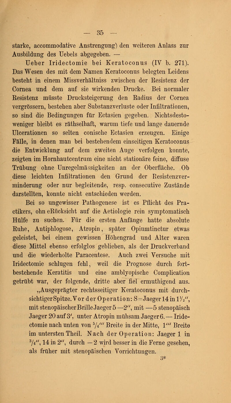 starke, accommodative Anstrengung) den weiteren Anlass zur Ausbildung des Uebels abgegeben. — Ueber Iridectomie bei Keratoconus (IV b. 271). Das Wesen des mit dem Namen Keratoconus belegten Leidens besteht in einem Missverhältniss zwischen der Resistenz der Cornea und dem auf sie wirkenden Drucke. Bei normaler Resistenz müsste Drucksteigerung den Radius der Cornea vergrössern, bestehen aber Substanzverluste oder Infiltrationen, so sind die Bedingungen für Ectasien gegeben. Nichtsdesto- weniger bleibt es räthselhaft, warum tiefe und lange dauernde Ulcerationen so selten conische Ectasien erzeugen. Einige Fälle, in denen man bei bestehendem einseitigen Keratoconus die Entwicklung auf dem zweiten Auge verfolgen konnte, zeigten im Hornhautcentrum eine nicht stationäre feine, diffuse Trübung ohne Unregelmässigkeiten an der Oberfläche. Ob diese leichten Infiltrationen den Grund der Resistenzver- minderung oder nur begleitende, resp. consecutive Zustände darstellten, konnte nicht entschieden werden. Bei so ungewisser Pathogenese ist es Pflicht des Pra- ctikers, ohn eRücksicht auf die Aetiologie rein symptomatisch Hülfe zu suchen. Für die ersten Anfänge hatte absolute Ruhe, Antiphlogose, Atropin, später Opiumtinctur etwas geleistet, bei einem gewissen Höhengrad und Alter waren diese Mittel ebenso erfolglos geblieben, als der Druckverband und die wiederholte Paracentese. Auch zwei Versuche mit Iridectomie schlugen fehl, weil die Prognose durch fort- bestehende Keratitis und eine amblyopische Complication getrübt war, der folgende, dritte aber fiel ermuthigend aus. „Ausgeprägter rechtsseitiger Keratoconus mit durch- sichtiger Spitze. Vor der Operation: S=Jaeger 14 in TA, mit stenopäischerBrille Jaeger 5—2, mit —5 stenopäisch Jaeger 20 auf 3', unter Atropin mühsam Jaeger 6. — Iride- ctomie nach unten von 5/±' Breite in der Mitte, V Breite im untersten Theil. Nach der Operation: Jaeger 1 in 3/4, 14 in 2, durch — 2 wird besser in die Ferne gesehen, als früher mit stenopäischen Vorrichtungen. 3*