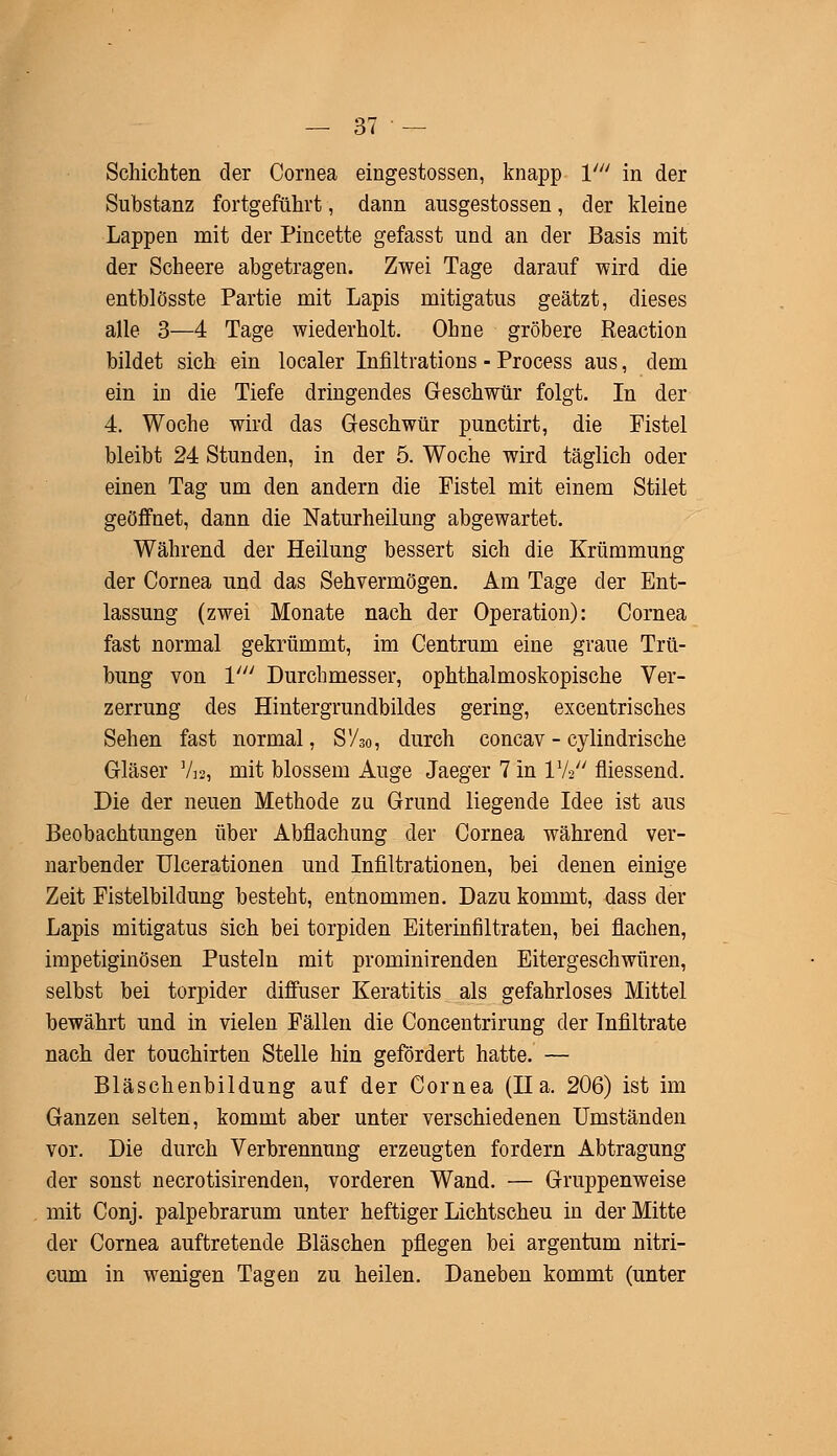 Schichten der Cornea eingestossen, knapp V in der Substanz fortgeführt, dann ausgestossen, der kleine Lappen mit der Pincette gefasst und an der Basis mit der Scheere abgetragen. Zwei Tage darauf wird die entblösste Partie mit Lapis mitigatus geätzt, dieses alle 3—4 Tage wiederholt. Ohne gröbere Reaction bildet sich ein localer Infiltrations - Process aus, dem ein in die Tiefe dringendes Geschwür folgt. In der 4. Woche wird das Geschwür punctirt, die Fistel bleibt 24 Stunden, in der 5. Woche wird täglich oder einen Tag um den andern die Fistel mit einem Stilet geöffnet, dann die Naturheilung abgewartet. Während der Heilung bessert sich die Krümmung der Cornea und das Sehvermögen. Am Tage der Ent- lassung (zwei Monate nach der Operation): Cornea fast normal gekrümmt, im Centrum eine graue Trü- bung von V Durchmesser, ophthalmoskopische Ver- zerrung des Hintergrundbildes gering, excentrisches Sehen fast normal, S'Ao, durch concav - cylindrische Gläser Vw, mit blossem Auge Jaeger 7 in Vk fliessend. Die der neuen Methode zu Grund liegende Idee ist aus Beobachtungen über Abflachung der Cornea während ver- narbender Ulcerationen und Infiltrationen, bei denen einige Zeit Fistelbildung besteht, entnommen. Dazu kommt, dass der Lapis mitigatus sich bei torpiden Eiterinfiltraten, bei flachen, impetiginösen Pusteln mit prominirenden Eitergeschwüren, selbst bei torpider diffuser Keratitis als gefahrloses Mittel bewährt und in vielen Fällen die Concentrirung der Infiltrate nach der touchirten Stelle hin gefördert hatte. — Bläschenbildung auf der Cornea (Ha. 206) ist im Ganzen selten, kommt aber unter verschiedenen Umständen vor. Die durch Verbrennung erzeugten fordern Abtragung der sonst necrotisirenden, vorderen Wand. — Gruppenweise mit Conj. palpebrarum unter heftiger Lichtscheu in der Mitte der Cornea auftretende Bläschen pflegen bei argentum nitri- cum in wenigen Tagen zu heilen. Daneben kommt (unter