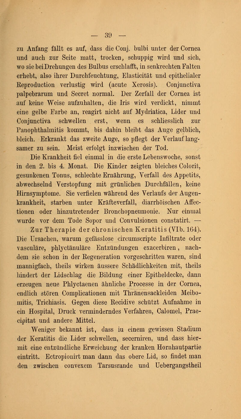zu Anfang fällt es auf, dass die Conj. bulbi unter der Cornea und auch zur Seite matt, trocken, schuppig wird und sich, wo sie bei Drehungen des Bulbus erschlafft, in senkrechten Falten erhebt, also ihrer Durchfeuchtung, Elasticität und epithelialer Reproduction verlustig wird (acute Xerosis). Conjunctiva palpebrarum und Secret normal. Der Zerfall der Cornea ist auf keine Weise aufzuhalten, die Iris wird verdickt, nimmt eine gelbe Earbe an, reagirt nicht auf Mydriatica, Lider und Conjunctiva schwellen erst, wenn es schliesslich zur Panophthalmitis kommt, bis dahin bleibt das Auge gelblich, bleich. Erkrankt das zweite Auge, so pflegt der Verlauf lang- samer zu sein. Meist erfolgt inzwischen der Tod. Die Krankheit fiel einmal in die erste Lebenswoche, sonst in den 2. bis 4. Monat. Die Kinder zeigten bleiches Colorit, gesunkenen Tonus, schlechte Ernährung, Verfall des Appetits, abwechselnd Verstopfung mit grünlichen Durchfällen, keine Hirnsymptome. Sie verfielen während des Verlaufs der Augen- krankheit, starben unter Kräfteverfall, diarrhöischen Affec- tionen oder hinzutretender Bronchopneumonie. Nur einmal wurde vor dem Tode Sopor und Convulsionen constatirt. — Zur Therapie der chronischen Keratitis (VIb. 164). Die Ursachen, warum gefässlose circumscripte Infiltrate oder vasculäre, phlyctänuläre Entzündungen exacerbiren, nach- dem sie schon in der Regeneration vorgeschritten waren, sind mannigfach, theils wirken äussere Schädlichkeiten mit, theils hindert der Lidschlag die Bildung einer Epitheldecke, dann erzeugen neue Phlyctaenen ähnliche Processe in der Cornea, endlich stören Complicationen mit Thränensackleiden Meibo- mitis, Trichiasis. Gegen diese Eecidive schützt Aufnahme in ein Hospital, Druck verminderndes Verfahren, Calomel, Prae- cipitat und andere Mittel. Weniger bekannt ist, dass iu einem gewissen Stadium der Keratitis die Lider schwellen, secerniren, und dass hier- mit eine entzündliche Erweichung der kranken Hornhautpartie eintritt. Ectropionirt man dann das obere Lid, so findet man den zwischen convexem Tarsusrande und Uebergangstheil