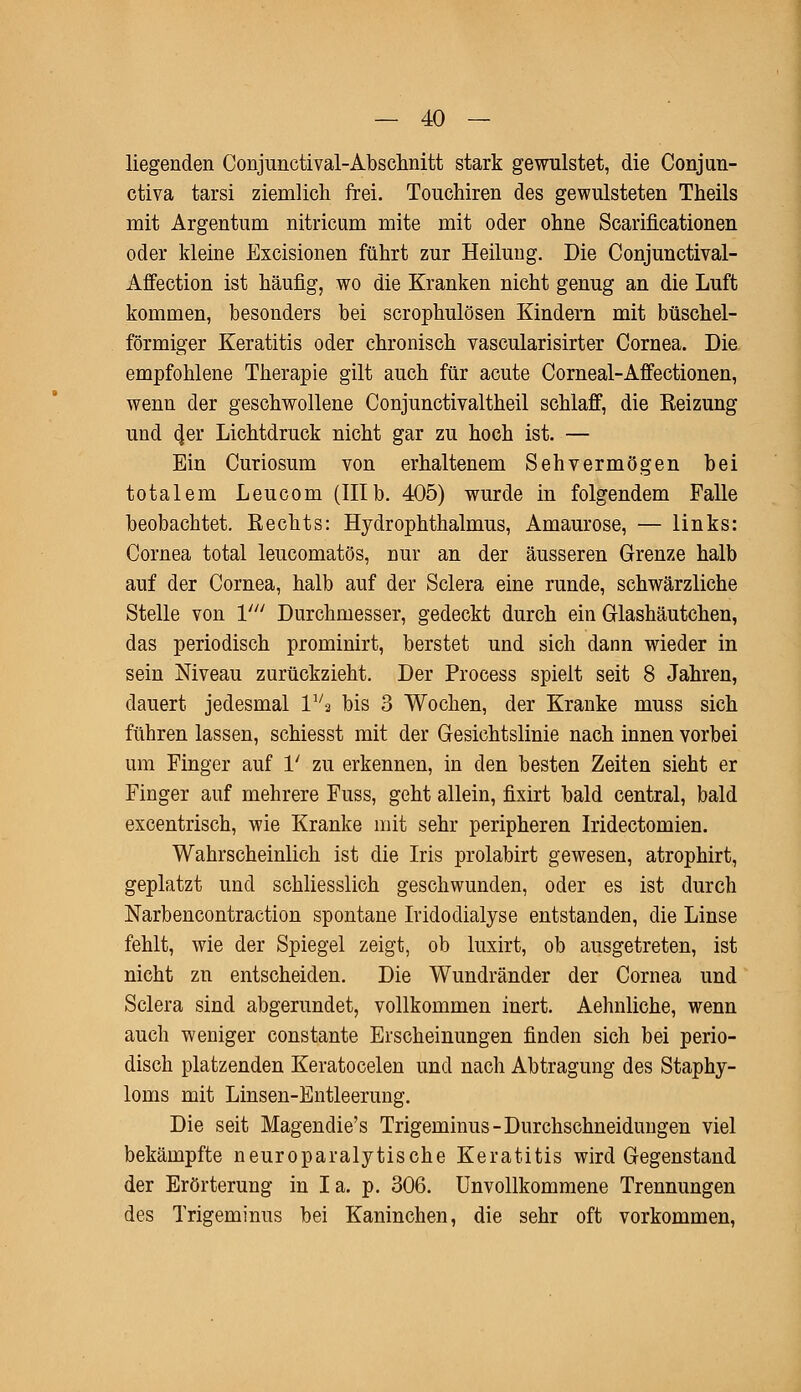 liegenden Conjunctivae Abschnitt stark gewilistet, die Conjun- ctiva tarsi ziemlich frei. Touchiren des gewulsteten Theils mit Argentum nitricum mite mit oder ohne Scarificationen oder kleine Excisionen führt zur Heilung. Die Conjunctival- Affection ist häufig, wo die Kranken nicht genug an die Luft kommen, besonders bei scrophulösen Kindern mit büschel- förmiger Keratitis oder chronisch vascularisirter Cornea. Die empfohlene Therapie gilt auch für acute Corneal-Affectionen, wenn der geschwollene Conjunctivaltheil schlaff, die Eeizung und 4er Lichtdruck nicht gar zu hoch ist. — Ein Curiosum von erhaltenem Sehvermögen bei totalem Leucom (IIIb. 405) wurde in folgendem Falle beobachtet. Rechts: Hydrophthalmus, Amaurose, — links: Cornea total leucomatös, nur an der äusseren Grenze halb auf der Cornea, halb auf der Sclera eine runde, schwärzliche Stelle von V Durchmesser, gedeckt durch ein Glashäutchen, das periodisch prominirt, berstet und sich dann wieder in sein Niveau zurückzieht. Der Process spielt seit 8 Jahren, dauert jedesmal 1V2 bis 3 Wochen, der Kranke muss sich führen lassen, schiesst mit der Gesichtslinie nach innen vorbei um Finger auf 1' zu erkennen, in den besten Zeiten sieht er Finger auf mehrere Fuss, geht allein, fixirt bald central, bald excentrisch, wie Kranke mit sehr peripheren Iridectomien. Wahrscheinlich ist die Iris prolabirt gewesen, atrophirt, geplatzt und schliesslich geschwunden, oder es ist durch Narbencontraction spontane Iridodialyse entstanden, die Linse fehlt, wie der Spiegel zeigt, ob luxirt, ob ausgetreten, ist nicht zn entscheiden. Die Wundränder der Cornea und Sclera sind abgerundet, vollkommen inert. Aehnliche, wenn auch weniger constante Erscheinungen finden sich bei perio- disch platzenden Keratocelen und nach Abtragung des Staphy- loms mit Linsen-Entleerung. Die seit Magendie's Trigeminus-Durchschneidungen viel bekämpfte neuroparalytische Keratitis wird Gegenstand der Erörterung in Ia. p. 306. Unvollkommene Trennungen des Trigeminus bei Kaninchen, die sehr oft vorkommen,