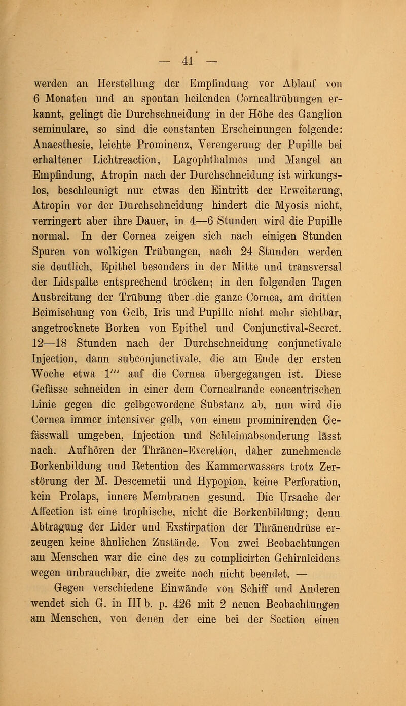 werden an Herstellung der Empfindung vor Ablauf von 6 Monaten und an spontan heilenden Cornealtrübungen er- kannt, gelingt die Durchschneidung in der Höhe des Ganglion seminulare, so sind die constanten Erscheinungen folgende: Anaesthesie, leichte Prominenz, Verengerung der Pupille bei erhaltener Lichtreaction, Lagophthalmos und Mangel an Empfindung, Atropin nach der Durchschneidung ist wirkungs- los, beschleunigt nur etwas den Eintritt der Erweiterung, Atropin vor der Durchschneidung hindert die Myosis nicht, verringert aber ihre Dauer, in 4—6 Stunden wird die Pupille normal. In der Cornea zeigen sich nach einigen Stunden Spuren von wolkigen Trübungen, nach 24 Stunden werden sie deutlich, Epithel besonders in der Mitte und transversal der Lidspalte entsprechend trocken; in den folgenden Tagen Ausbreitung der Trübung über die ganze Cornea, am dritten Beimischung von Gelb, Iris und Pupille nicht mehr sichtbar, angetrocknete Borken von Epithel und Conjunctival-Secret. 12—18 Stunden nach der Durchschneidung conjunctivale Injection, dann subconjunctivale, die am Ende der ersten Woche etwa V auf die Cornea übergegangen ist. Diese Gefässe schneiden in einer dem Cornealrande concentrischen Linie gegen die gelbgewordene Substanz ab, nun wird die Cornea immer intensiver gelb, von einem prominirenden Ge- fässwall umgeben, Injection und Schleimabsonderung lässt nach. Aufhören der Thränen-Excretion, daher zunehmende Borkenbildung und Retention des Kammerwassers trotz Zer- störung der M. Descemetii und Hypopion, keine Perforation, kein Prolaps, innere Membranen gesund. Die Ursache der Affection ist eine trophische, nicht die Borkenbildung; denn Abtragung der Lider und Exstirpation der Thränendrüse er- zeugen keine ähnlichen Zustände. Von zwei Beobachtungen am Menschen war die eine des zu complicirten Gehirnleidens wegen unbrauchbar, die zweite noch nicht beendet. — Gegen verschiedene Einwände von Schiff1 und Anderen wendet sich G. in III b. p. 426 mit 2 neuen Beobachtungen am Menschen, von denen der eine bei der Section einen