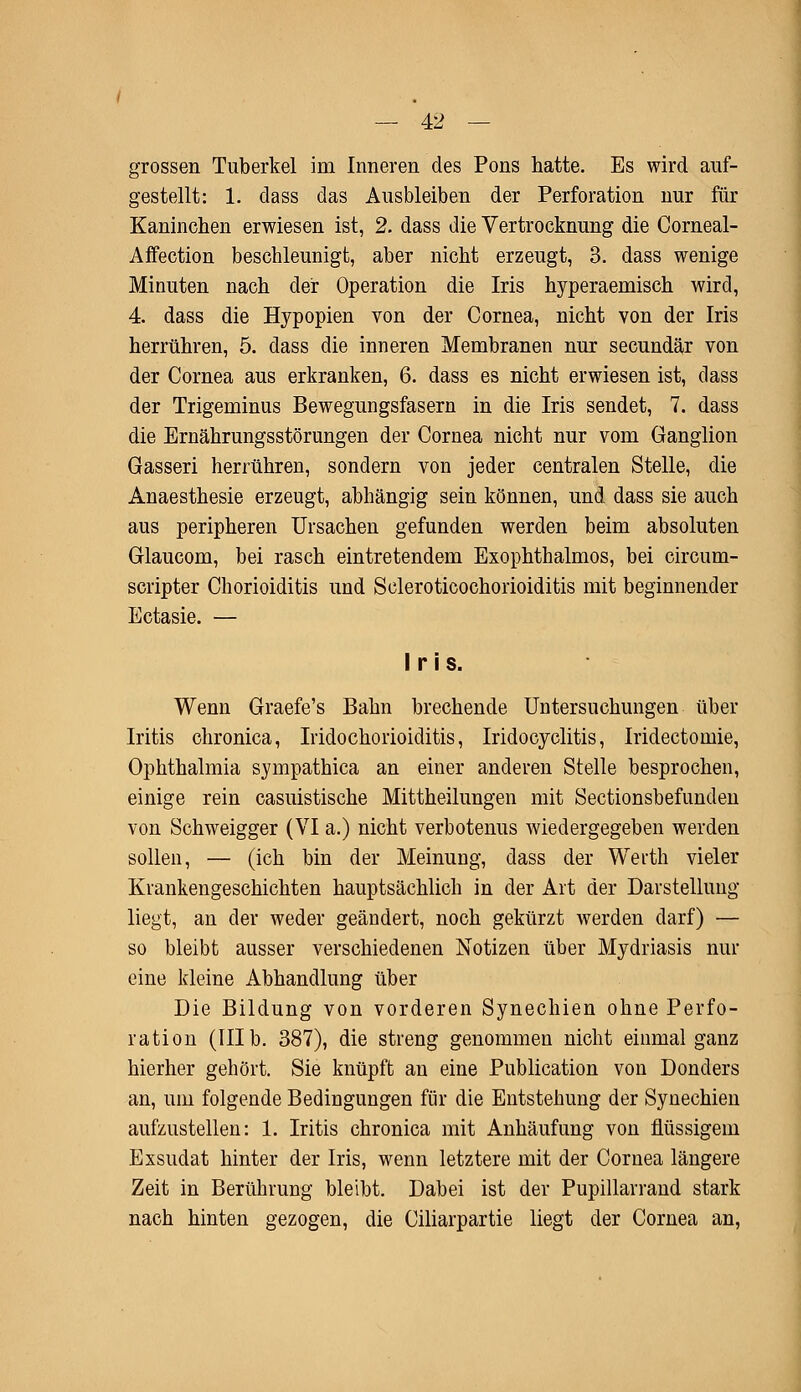 grossen Tuberkel im Inneren des Pons hatte. Es wird auf- gestellt: 1. dass das Ausbleiben der Perforation nur für Kaninchen erwiesen ist, 2. dass die Vertrocknung die Corneal- Affection beschleunigt, aber nicht erzeugt, 3. dass wenige Minuten nach der Operation die Iris hyperaemisch wird, 4. dass die Hypopien von der Cornea, nicht von der Iris herrühren, 5. dass die inneren Membranen nur secundär von der Cornea aus erkranken, 6. dass es nicht erwiesen ist, dass der Trigeminus Bewegungsfasern in die Iris sendet, 7. dass die Ernährungsstörungen der Cornea nicht nur vom Ganglion Gasseri herrühren, sondern von jeder centralen Stelle, die Anaesthesie erzeugt, abhängig sein können, und dass sie auch aus peripheren Ursachen gefunden werden beim absoluten Glaucom, bei rasch eintretendem Exophthalmos, bei circum- scripter Chorioiditis und Scleroticochorioiditis mit beginnender Ectasie. — Iris. Wenn Graefe's Bahn brechende Untersuchungen über Iritis chronica, Iridochorioiditis, Iridocyclitis, Iridectomie, Ophthalmia sympathica an einer anderen Stelle besprochen, einige rein casuistische Mittheilungen mit Sectionsbefunden von Schweigger (VI a.) nicht verbotenus wiedergegeben werden sollen, — (ich bin der Meinung, dass der Werth vieler Krankengeschichten hauptsächlich in der Art der Darstellung liegt, an der weder geändert, noch gekürzt werden darf) — so bleibt ausser verschiedenen Notizen über Mydriasis nur eine kleine Abhandlung über Die Bildung von vorderen Synechien ohne Perfo- ration (III b. 387), die streng genommen nicht einmal ganz hierher gehört. Sie knüpft an eine Publication von Donders an, um folgende Bedingungen für die Entstehung der Synechien aufzustellen: 1. Iritis chronica mit Anhäufung von flüssigem Exsudat hinter der Iris, wenn letztere mit der Cornea längere Zeit in Berührung bleibt. Dabei ist der Pupillarrand stark nach hinten gezogen, die Ciliarpartie liegt der Cornea an,