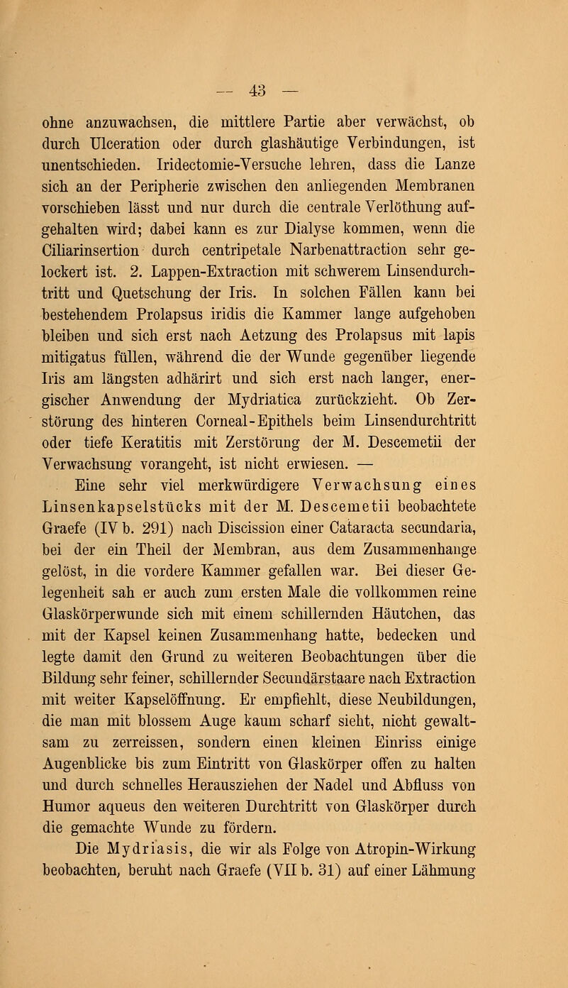 ohne anzuwachsen, die mittlere Partie aber verwächst, ob durch Ulceration oder durch glashäutige Verbindungen, ist unentschieden. Iridectomie-Versuche lehren, dass die Lanze sich an der Peripherie zwischen den anliegenden Membranen vorschieben lässt und nur durch die centrale Verlöthung auf- gehalten wird; dabei kann es zur Dialyse kommen, wenn die Ciliarinsertion durch centripetale Narbenattraction sehr ge- lockert ist. 2. Lappen-Extraction mit schwerem Linsendurch- tritt und Quetschung der Iris. In solchen Fällen kann bei bestehendem Prolapsus iridis die Kammer lange aufgehoben bleiben und sich erst nach Aetzung des Prolapsus mit lapis mitigatus füllen, während die der Wunde gegenüber liegende Iris am längsten adhärirt und sich erst nach langer, ener- gischer Anwendung der Mydriatica zurückzieht. Ob Zer- störung des hinteren Corneal-Epithels beim Linsendurchtritt oder tiefe Keratitis mit Zerstörung der M. Descemetii der Verwachsung vorangeht, ist nicht erwiesen. — Eine sehr viel merkwürdigere Verwachsung eines Linsenkapselstücks mit der M. Descemetii beobachtete Graefe (IV b. 291) nach Discission einer Cataracta secundaria, bei der ein Theil der Membran, aus dem Zusammenhange gelöst, in die vordere Kammer gefallen war. Bei dieser Ge- legenheit sah er auch zum ersten Male die vollkommen reine Glaskörperwunde sich mit einem schillernden Häutchen, das mit der Kapsel keinen Zusammenhang hatte, bedecken und legte damit den Grund zu weiteren Beobachtungen über die Bildung sehr feiner, schillernder Secundärstaare nach Extraction mit weiter Kapselöffnung. Er empfiehlt, diese Neubildungen, die man mit blossem Auge kaum scharf sieht, nicht gewalt- sam zu zerreissen, sondern einen kleinen Einriss einige Augenblicke bis zum Eintritt von Glaskörper offen zu halten und durch schnelles Herausziehen der Nadel und Abfluss von Humor aqueus den weiteren Durchtritt von Glaskörper durch die gemachte Wunde zu fördern. Die Mydriasis, die wir als Folge von Atropin-Wirkung beobachten; beruht nach Graefe (VII b. 31) auf einer Lähmung