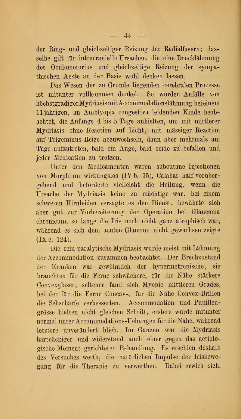 der Ring- und gleichzeitiger Reizung der Radialfasern; das- selbe gilt für intracranielle Ursachen, die eine Drucklähnrang des Oculomotorius und gleichzeitige Reizung der sympa- thischen Aeste an der Basis wohl denken lassen. Das Wesen der zu Grunde liegenden cerebralen Processe ist mitunter vollkommen dunkel. So wurden Anfälle von höchs tgradiger Mydriasis mit Accommodationslähmung bei einem 11jährigen, an Amblyopia congestiva leidenden Kinde beob- achtet, die Anfangs 4 bis 5 Tage anhielten, um mit mittlerer Mydriasis ohne Reaction auf Licht, mit massiger Reaction auf Trigeminus-Reize abzuwechseln, dann aber mehrmals am Tage aufzutreten, bald ein Auge, bald beide zu befallen und jeder Medication zu trotzen. Unter den Medicamenten waren subcutane Injectionen von Morphium wirkungslos (IV b. 75), Calabar half vorüber- gehend und beförderte vielleicht die Heilung, wenn die Ursache der Mydriasis keine zu mächtige war, bei einem schweren Hirnleiden versagte es den Dienst, bewährte sich aber gut zur Vorbereiterung der Operation bei Glaucoma chronicum, so lange die Iris noch nicht ganz atrophisch war, während es sich dem acuten Glaucom nicht gewachsen zeigte (IX c. 124). Die rein paralytische Mydriasis wurde meist mit Lähmung der Accommodation zusammen beobachtet. Der Brechzustand der Kranken war gewöhnlich der hypermetropische, sie brauchten für die Ferne schwächere, für die Nähe stärkere Convexgläser, seltener fand sich Myopie mittleren Grades, bei der für die Ferne Concav-, für die Nähe Convex-Brillen die Sehschärfe verbesserten. Accommodation und Pupillen- grösse hielten nicht gleichen Schritt, erstere wurde mitunter normal unter Accommodations-Uebungen für die Nähe, während letztere unverändert blieb. Im Ganzen war die Mydriasis hartnäckiger und widerstand auch einer gegen das aetiolo- gische Moment gerichteten Behandlung. Es erschien deshalb des Versuches werth, die natürlichen Impulse der Irisbewe- gung für die Therapie zu verwerthen. Dabei erwies sich,