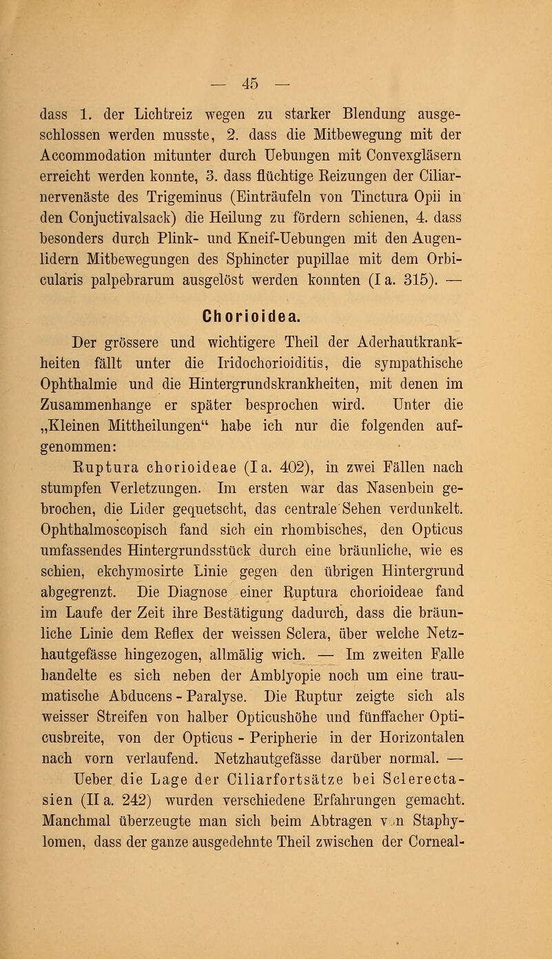 dass 1. der Lichtreiz wegen zu starker Blendimg ausge- schlossen werden musste, 2. dass die Mitbewegung mit der Accommodation mitunter durch Uebungen mit Convexgläsern erreicht werden konnte, 3. dass flüchtige Beizungen der Ciliar- nervenäste des Trigeminus (Einträufeln von Tinctura Opii in den Conjuctivalsack) die Heilung zu fördern schienen, 4. dass besonders durch Plink- und Kneif-Uebungen mit den Augen- lidern Mitbewegungen des Sphincter pupillae mit dem Orbi- cularis palpebrarum ausgelöst werden konnten (I a. 315). — Chorioidea. Der grössere und wichtigere Theil der Aderhautkrank- heiten fällt unter die Iridochorioiditis, die sympathische Ophthalmie und die Hintergrundskrankheiten, mit denen im Zusammenhange er später besprochen wird. Unter die „Kleinen Mittheilungen'1 habe ich nur die folgenden auf- genommen: Euptura chorioideae (Ia. 402), in zwei Fällen nach stumpfen Verletzungen. Im ersten war das Nasenbein ge- brochen, die Lider gequetscht, das centrale Sehen verdunkelt. Ophthalmoscopisch fand sich ein rhombisches, den Opticus umfassendes Hintergrundsstück durch eine bräunliche, wie es schien, ekchymosirte Linie gegen den übrigen Hintergrund abgegrenzt. Die Diagnose einer Ruptura chorioideae fand im Laufe der Zeit ihre Bestätigung dadurch, dass die bräun- liche Linie dem Reflex der weissen Sclera, über welche Netz- hautgefässe hingezogen, allmälig wich. — Im zweiten Falle handelte es sich neben der Amblyopie noch um eine trau- matische Abducens - Paralyse. Die Ruptur zeigte sich als weisser Streifen von halber Opticushöhe und fünffacher Opti- cusbreite, von der Opticus - Peripherie in der Horizontalen nach vorn verlaufend. Netzhautgefässe darüber normal. — Ueber die Lage der Ciliarfortsätze bei Sclerecta- sien (II a. 242) wurden verschiedene Erfahrungen gemacht. Manchmal überzeugte man sich beim Abtragen v .n Staphy- lomen, dass der ganze ausgedehnte Theil zwischen der Corneal-