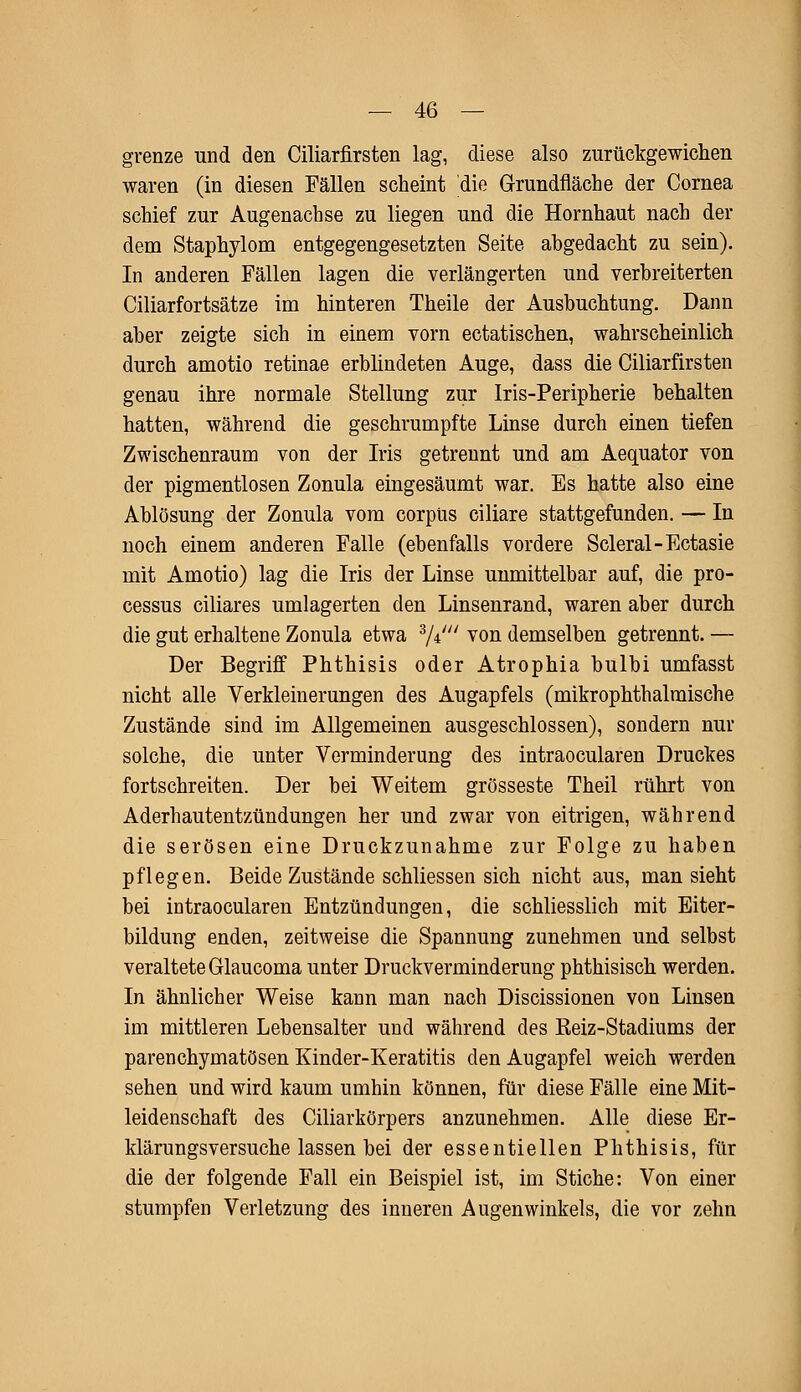 grenze und den Ciliarfirsten lag, diese also zurückgewichen waren (in diesen Fällen scheint die Grundfläche der Cornea schief zur Augenachse zu liegen und die Hornhaut nach der dem Staphylom entgegengesetzten Seite ahgedacht zu sein). In anderen Fällen lagen die verlängerten und verbreiterten Ciliarfortsätze im hinteren Theile der Ausbuchtung. Dann aber zeigte sich in einem vorn ectatischen, wahrscheinlich durch amotio retinae erblindeten Auge, dass die Ciliarfirsten genau ihre normale Stellung zur Iris-Peripherie behalten hatten, während die geschrumpfte Linse durch einen tiefen Zwischenraum von der Iris getrennt und am Aequator von der pigmentlosen Zonula eingesäumt war. Es hatte also eine Ablösung der Zonula vom corpus ciliare stattgefunden. — In noch einem anderen Falle (ebenfalls vordere Scleral-Ectasie mit Amotio) lag die Iris der Linse unmittelbar auf, die Pro- cessus ciliares umlagerten den Linsenrand, waren aber durch die gut erhaltene Zonula etwa d/i' von demselben getrennt. — Der Begriff Phthisis oder Atrophia bulbi umfasst nicht alle Verkleinerungen des Augapfels (mikrophthalmische Zustände sind im Allgemeinen ausgeschlossen), sondern nur solche, die unter Verminderung des intraocularen Druckes fortschreiten. Der bei Weitem grosseste Theil rührt von Aderhautentzündungen her und zwar von eitrigen, während die serösen eine Druckzunahme zur Folge zu haben pflegen. Beide Zustände schliessen sich nicht aus, man sieht bei intraocularen Entzündungen, die schliesslich mit Eiter- bildung enden, zeitweise die Spannung zunehmen und selbst veraltete Glaucoma unter Druckverminderung phthisisch werden. In ähnlicher Weise kann man nach Discissionen von Linsen im mittleren Lebensalter und während des Keiz-Stadiums der parenchymatösen Kinder-Keratitis den Augapfel weich werden sehen und wird kaum umhin können, für diese Fälle eine Mit- leidenschaft des Ciliarkörpers anzunehmen. Alle diese Er- klärungsversuche lassen bei der essentiellen Phthisis, für die der folgende Fall ein Beispiel ist, im Stiche: Von einer stumpfen Verletzung des inneren Augenwinkels, die vor zehn