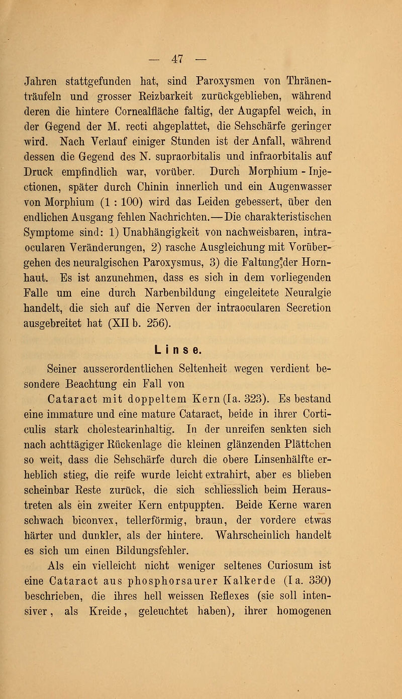Jahren stattgefunden hat, sind Paroxysmen von Thränen- träufeln und grosser Keizbarkeit zurückgeblieben, während deren die hintere Cornealfläche faltig, der Augapfel weich, in der Gegend der M. recti ahgeplattet, die Sehschärfe geringer wird. Nach Verlauf einiger Stunden ist der Anfall, während dessen die Gegend des N. supraorbitalis und infraorbitalis auf Druck empfindlich war, vorüber. Durch Morphium - Inje- ctionen, später durch Chinin innerlich und ein Augenwasser von Morphium (1 : 100) wird das Leiden gebessert, über den endlichen Ausgang fehlen Nachrichten.—Die charakteristischen Symptome sind: 1) Unabhängigkeit von nachweisbaren, intra- ocularen Veränderungen, 2) rasche Ausgleichung mit Vorüber- gehen des neuralgischen Paroxysmus, 3) die Faltung*der Horn- haut. Es ist anzunehmen, dass es sich in dem vorliegenden Falle um eine durch Narbenbildung eingeleitete Neuralgie handelt, die sich auf die Nerven der intraocularen Secretion ausgebreitet hat (XII b. 256). Linse. Seiner ausserordentlichen Seltenheit wegen verdient be- sondere Beachtung ein Fall von Cataract mit doppeltem Kern (la. 323). Es bestand eine immature und eine mature Cataract, beide in ihrer Corti- culis stark cholestearinhaltig. In der unreifen senkten sich nach achttägiger Rückenlage die kleinen glänzenden Plättchen so weit, dass die Sehschärfe durch die obere Linsenhälfte er- heblich stieg, die reife wurde leicht extrahirt, aber es blieben scheinbar Eeste zurück, die sich schliesslich beim Heraus- treten als ein zweiter Kern entpuppten. Beide Kerne waren schwach biconvex, tellerförmig, braun, der vordere etwas härter und dunkler, als der hintere. Wahrscheinlich handelt es sich um einen Bildungsfehler. Als ein vielleicht nicht weniger seltenes Curiosum ist eine Cataract aus phosphorsaurer Kalkerde (la. 330) beschrieben, die ihres hell weissen Reflexes (sie soll inten- siver , als Kreide, geleuchtet haben), ihrer homogenen