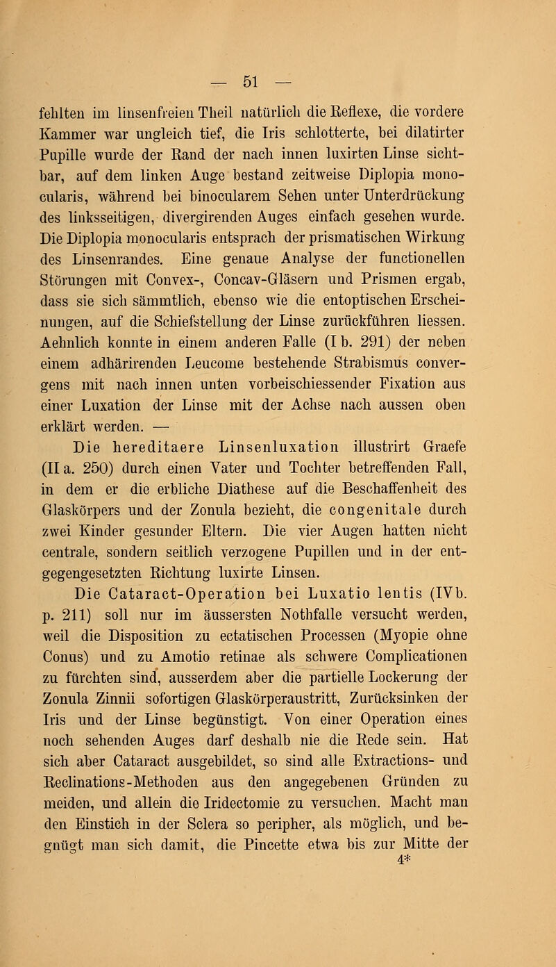 fehlten im linsenfreien Theil natürlich die Reflexe, die vordere Kammer war ungleich tief, die Iris schlotterte, bei dilatirter Pupille wurde der Rand der nach innen luxirten Linse sicht- bar, auf dem linken Auge bestand zeitweise Uiplopia mono- cularis, während bei binocularem Sehen unter Unterdrückung des linksseitigen, divergirenden Auges einfach gesehen wurde. Die Diplopia monocularis entsprach der prismatischen Wirkung des Linsenrandes. Eine genaue Analyse der functionellen Störungen mit Convex-, Concav-Gläsern und Prismen ergab, dass sie sich sämmtlich, ebenso wie die entoptischen Erschei- nungen, auf die Schiefstellung der Linse zurückführen Hessen. Aehnlich konnte in einem anderen Falle (I b. 291) der neben einem adhärirenden Leucome bestehende Strabismus conver- gens mit nach innen unten vorbeischiessender Fixation aus einer Luxation der Linse mit der Achse nach aussen oben erklärt werden. — Die hereditaere Linsenluxation illustrirt Graefe (IIa. 250) durch einen Vater und Tochter betreffenden Fall, in dem er die erbliche Diathese auf die Beschaffenheit des Glaskörpers und der Zonula bezieht, die congenitale durch zwei Kinder gesunder Eltern. Die vier Augen hatten nicht centrale, sondern seitlich verzogene Pupillen und in der ent- gegengesetzten Richtung luxirte Linsen. Die Cataract-Operation bei Luxatio lentis (IVb. p. 211) soll nur im äussersten Nothfalle versucht werden, weil die Disposition zu ectatischen Processen (Myopie ohne Conus) und zu Amotio retinae als schwere Complicationen zu fürchten sind, ausserdem aber die partielle Lockerung der Zonula Zinnii sofortigen Glaskörperaustritt, Zurücksinken der Iris und der Linse begünstigt. Von einer Operation eines noch sehenden Auges darf deshalb nie die Rede sein. Hat sich aber Cataract ausgebildet, so sind alle Extractions- und Reclinations-Methoden aus den angegebenen Gründen zu meiden, und allein die Iridectomie zu versuchen. Macht man den Einstich in der Sclera so peripher, als möglich, und be- gnügt man sich damit, die Pincette etwa bis zur Mitte der 4*