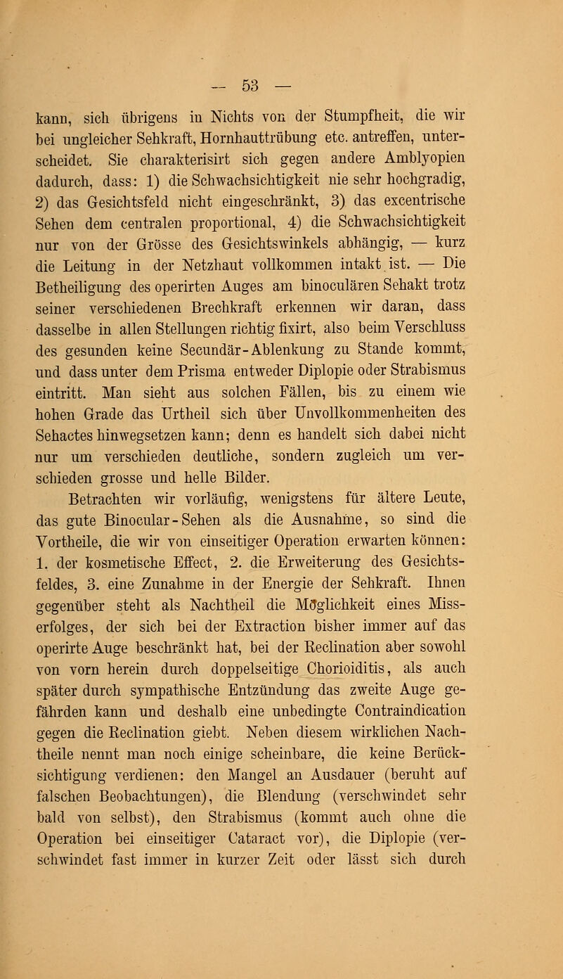 kann, sich übrigens in Nichts von der Stumpfheit, die wir bei ungleicher Sehkraft, Hornhauttrübung etc. antreffen, unter- scheidet. Sie charakterisirt sich gegen andere Amblyopien dadurch, dass: 1) die Schwachsichtigkeit nie sehr hochgradig, 2) das Gesichtsfeld nicht eingeschränkt, 3) das excentrische Sehen dem centralen proportional, 4) die Schwachsichtigkeit nur von der Grösse des Gesichtswinkels abhängig, — kurz die Leitung in der Netzhaut vollkommen intakt ist. — Die Betheiligung des operirten Auges am binoculären Sehakt trotz seiner verschiedenen Brechkraft erkennen wir daran, dass dasselbe in allen Stellungen richtig fixirt, also beim Verschluss des gesunden keine Secundär-Ablenkung zu Stande kommt, und dass unter dem Prisma entweder Diplopie oder Strabismus eintritt. Man sieht aus solchen Fällen, bis zu einem wie hohen Grade das Urtheil sich über Unvollkommenheiten des Sehactes hinwegsetzen kann; denn es handelt sich dabei nicht nur um verschieden deutliche, sondern zugleich um ver- schieden grosse und helle Bilder. Betrachten wir vorläufig, wenigstens für ältere Leute, das gute Binocular- Sehen als die Ausnahme, so sind die Vortheile, die wir von einseitiger Operation erwarten können: 1. der kosmetische Effect, 2. die Erweiterung des Gesichts- feldes, 3. eine Zunahme in der Energie der Sehkraft. Ihnen gegenüber steht als Nachtheil die Möglichkeit eines Miss- erfolges, der sich bei der Extraction bisher immer auf das operirte Auge beschränkt hat, bei der Beclination aber sowohl von vorn herein durch doppelseitige Chorioiditis, als auch später durch sympathische Entzündung das zweite Auge ge- fährden kann und deshalb eine unbedingte Contraindication gegen die Keclination giebt. Neben diesem wirklichen Nach- theile nennt man noch einige scheinbare, die keine Berück- sichtigung verdienen: den Mangel an Ausdauer (beruht auf falschen Beobachtungen), die Blendung (verschwindet sehr bald von selbst), den Strabismus (kommt auch ohne die Operation bei einseitiger Cataract vor), die Diplopie (ver- schwindet fast immer in kurzer Zeit oder lässt sich durch