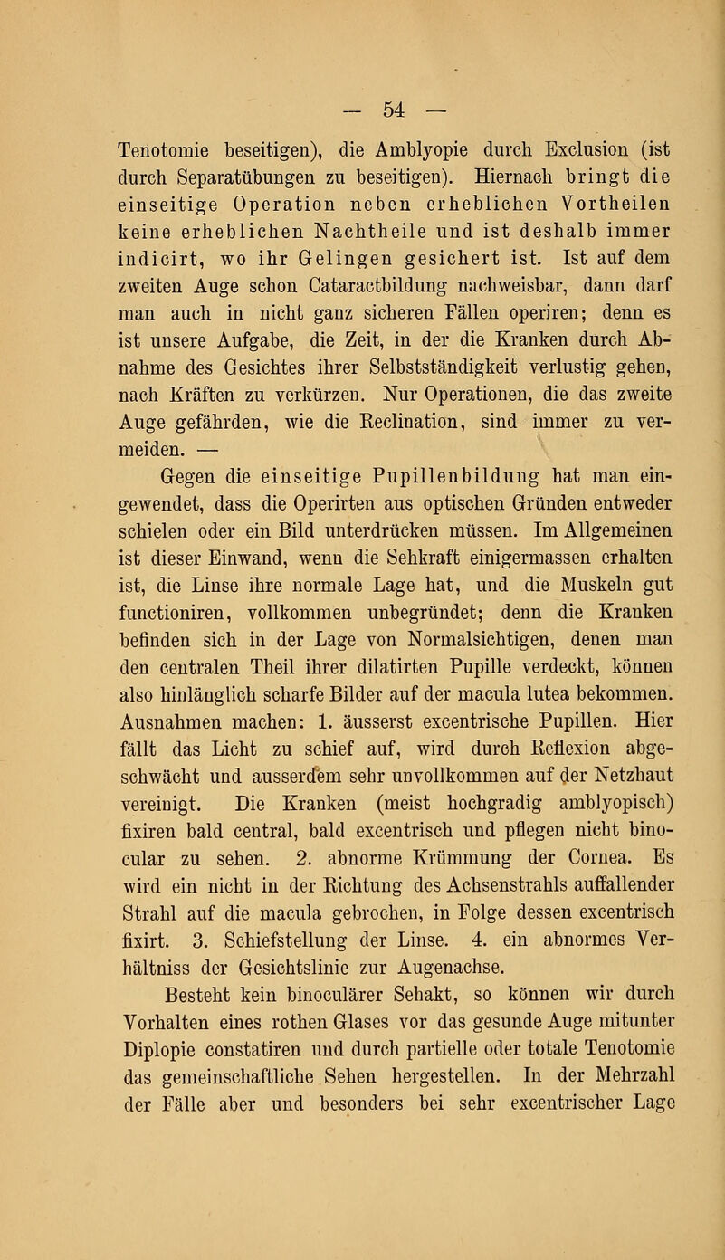 Tenotomie beseitigen), die Amblyopie durch Exclusion (ist durch Separatübungen zu beseitigen). Hiernach bringt die einseitige Operation neben erheblichen Vortheilen keine erheblichen Nachtheile und ist deshalb immer indicirt, wo ihr Gelingen gesichert ist. Ist auf dem zweiten Auge schon Cataractbildung nachweisbar, dann darf man auch in nicht ganz sicheren Fällen operiren; denn es ist unsere Aufgabe, die Zeit, in der die Kranken durch Ab- nahme des Gesichtes ihrer Selbstständigkeit verlustig gehen, nach Kräften zu verkürzen. Nur Operationen, die das zweite Auge gefährden, wie die Reclination, sind immer zu ver- meiden. — Gegen die einseitige Pupillenbildung hat man ein- gewendet, dass die Operirten aus optischen Gründen entweder schielen oder ein Bild unterdrücken müssen. Im Allgemeinen ist dieser Einwand, wenn die Sehkraft einigermassen erhalten ist, die Linse ihre normale Lage hat, und die Muskeln gut functioniren, vollkommen unbegründet; denn die Kranken befinden sich in der Lage von Normalsichtigen, denen man den centralen Theil ihrer dilatirten Pupille verdeckt, können also hinlänglich scharfe Bilder auf der macula lutea bekommen. Ausnahmen machen: 1. äusserst excentrische Pupillen. Hier fällt das Licht zu schief auf, wird durch Reflexion abge- schwächt und ausserdem sehr unvollkommen auf der Netzhaut vereinigt. Die Kranken (meist hochgradig amblyopisch) fixiren bald central, bald excentrisch und pflegen nicht bino- cular zu sehen. 2. abnorme Krümmung der Cornea. Es wird ein nicht in der Richtung des Achsenstrahls auffallender Strahl auf die macula gebrochen, in Folge dessen excentrisch fixirt. 3. Schiefstellung der Linse. 4. ein abnormes Ver- hältniss der Gesichtslinie zur Augenachse. Besteht kein binoculärer Sehakt, so können wir durch Vorhalten eines rothen Glases vor das gesunde Auge mitunter Diplopie constatiren und durch partielle oder totale Tenotomie das gemeinschaftliche Sehen hergestellen. In der Mehrzahl der Fälle aber und besonders bei sehr excentrischer Lage