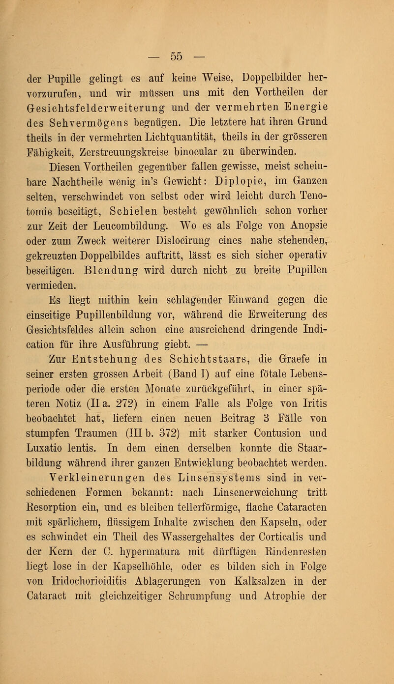 der Pupille gelingt es auf keine Weise, Doppelbilder her- vorzurufen, und wir müssen uns mit den Vortheilen der Gesichtsfelderweiterung und der vermehrten Energie des Sehvermögens begnügen. Die letztere hat ihren Grund theils in der vermehrten Lichtquantität, theils in der grösseren Fähigkeit, Zerstreuungskreise binocular zu überwinden. Diesen Vortheilen gegenüber fallen gewisse, meist schein- bare Nachtheile wenig in's Gewicht: Diplopie, im Ganzen selten, verschwindet von selbst oder wird leicht durch Teno- tomie beseitigt, Schielen besteht gewöhnlich schon vorher zur Zeit der Leucombildung. Wo es als Folge von Anopsie oder zum Zweck weiterer Dislocirung eines nahe stehenden, gekreuzten Doppelbildes auftritt, lässt es sich sicher operativ beseitigen. Blendung wird durch nicht zu breite Pupillen vermieden. Es liegt mithin kein schlagender Einwand gegen die einseitige Pupillenbildung vor, während die Erweiterung des Gesichtsfeldes allein schon eine ausreichend dringende Indi- cation für ihre Ausführung giebt. — Zur Entstehung des Schichtstaars, die Graefe in seiner ersten grossen Arbeit (Band I) auf eine fötale Lebens- periode oder die ersten Monate zurückgeführt, in einer spä- teren Notiz (II a. 272) in einem Falle als Folge von Iritis beobachtet hat, liefern einen neuen Beitrag 3 Fälle von stumpfen Traumen (III b. 372) mit starker Contusion und Luxatio lentis. In dem einen derselben konnte die Staar- bildung während ihrer ganzen Entwicklung beobachtet werden. Verkleinerungen des Linsensystems sind in ver- schiedenen Formen bekannt: nach Linsenerweichung tritt Resorption ein, und es bleiben tellerförmige, flache Cataracten mit spärlichem, flüssigem Inhalte zwischen den Kapseln,, oder es schwindet ein Theil des Wassergehaltes der Corticalis und der Kern der C. hypermatura mit dürftigen Rindenresten liegt lose in der Kapselhöhle, oder es bilden sich in Folge von Iridochorioiditis Ablagerungen von Kalksalzen in der Cataract mit gleichzeitiger Schrumpfung und Atrophie der