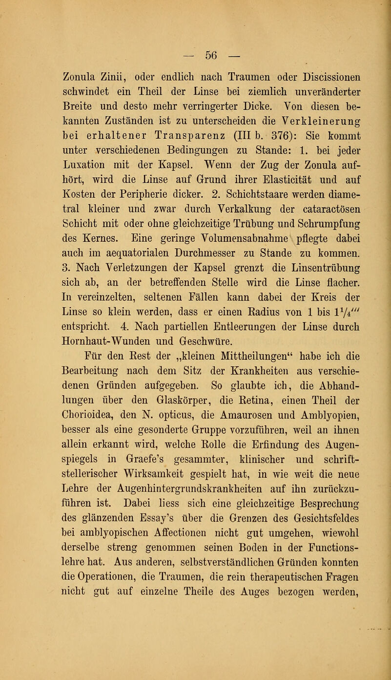 Zonula Zinii, oder endlich nach Traumen oder Discissionen schwindet ein Theil der Linse bei ziemlich unveränderter Breite und desto mehr verringerter Dicke. Von diesen be- kannten Zuständen ist zu unterscheiden die Verkleinerung bei erhaltener Transparenz (III b. 376): Sie kommt unter verschiedenen Bedingungen zu Stande: 1. bei jeder Luxation mit der Kapsel. Wenn der Zug der Zonula auf- hört, wird die Linse auf Grund ihrer Elasticität und auf Kosten der Peripherie dicker. 2. Schichtstaare werden diame- tral kleiner und zwar durch Verkalkung der cataractösen Schicht mit oder ohne gleichzeitige Trübung und Schrumpfung des Kernes. Eine geringe Volumensabnahme pflegte dabei auch im aequatorialen Durchmesser zu Stande zu kommen. 3. Nach Verletzungen der Kapsel grenzt die Linsentrübung sich ab, an der betreffenden Stelle wird die Linse flacher. In vereinzelten, seltenen Fällen kann dabei der Kreis der Linse so klein werden, dass er einen Radius von 1 bis l1/*' entspricht. 4. Nach partiellen Entleerungen der Linse durch Hornhaut-Wunden und Geschwüre. Für den Rest der „kleinen Mittheilungen habe ich die Bearbeitung nach dem Sitz der Krankheiten aus verschie- denen Gründen aufgegeben. So glaubte ich, die Abhand- lungen über den Glaskörper, die Retina, einen Theil der Chorioidea, den N. opticus, die Amaurosen und Amblyopien, besser als eine gesonderte Gruppe vorzuführen, weil an ihnen allein erkannt wird, welche Rolle die Erfindung des Augen- spiegels in Graefe's gesammter, klinischer und schrift- stellerischer Wirksamkeit gespielt hat, in wie weit die neue Lehre der Augenhintergrundskrankheiten auf ihn zurückzu- führen ist. Dabei liess sich eine gleichzeitige Besprechung des glänzenden Essay's über die Grenzen des Gesichtsfeldes bei amblyopischen Affectionen nicht gut umgehen, wiewohl derselbe streng genommen seinen Boden in der Functions- lehre hat. Aus anderen, selbstverständlichen Gründen konnten die Operationen, die Traumen, die rein therapeutischen Fragen nicht gut auf einzelne Theile des Auges bezogen werden,