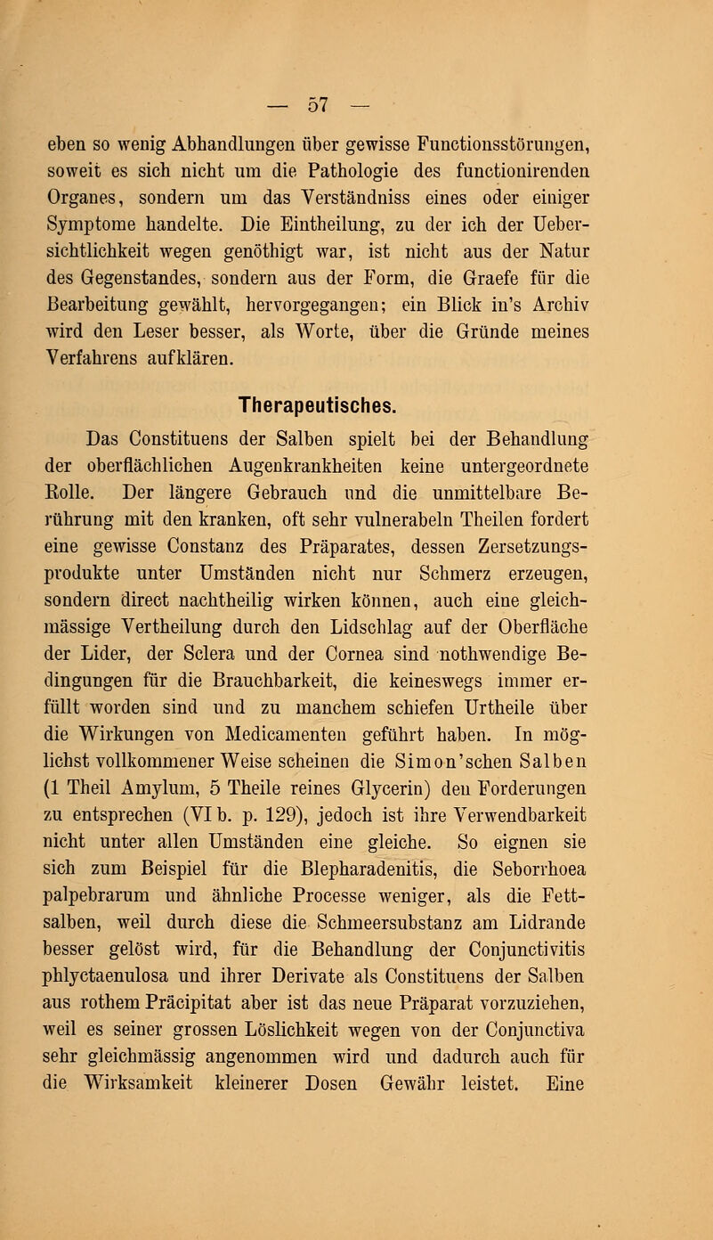 eben so wenig Abhandlungen über gewisse Functionsstörungen, soweit es sich nicht um die Pathologie des functionirenden Organes, sondern um das Verständniss eines oder einiger Symptome handelte. Die Eintheilung, zu der ich der Ueber- sichtlichkeit wegen genöthigt war, ist nicht aus der Natur des Gegenstandes, sondern aus der Form, die Graefe für die Bearbeitung gewählt, hervorgegangen; ein Blick in's Archiv wird den Leser besser, als Worte, über die Gründe meines Verfahrens aufklären. Therapeutisches. Das Constituens der Salben spielt bei der Behandlung der oberflächlichen Augenkrankheiten keine untergeordnete Kolle. Der längere Gebrauch und die unmittelbare Be- rührung mit den kranken, oft sehr vulnerabeln Theilen fordert eine gewisse Constanz des Präparates, dessen Zersetzungs- produkte unter Umständen nicht nur Schmerz erzeugen, sondern direct nachtheilig wirken können, auch eine gleich- massige Vertheilung durch den Lidschlag auf der Oberfläche der Lider, der Sclera und der Cornea sind nothwendige Be- dingungen für die Brauchbarkeit, die keineswegs immer er- füllt worden sind und zu manchem schiefen Urtheile über die Wirkungen von Medicamenten geführt haben. In mög- lichst vollkommener Weise scheinen die Simon'schen Salben (1 Theil Amyluni, 5 Theile reines Glycerin) den Forderungen zu entsprechen (VI b. p. 129), jedoch ist ihre Verwendbarkeit nicht unter allen Umständen eine gleiche. So eignen sie sich zum Beispiel für die Blepharadenitis, die Seborrhoea palpebrarum und ähnliche Processe weniger, als die Fett- salben, weil durch diese die Schmeersubstanz am Lidrande besser gelöst wird, für die Behandlung der Conjunctivitis phlyctaenulosa und ihrer Derivate als Constituens der Salben aus rothem Präcipitat aber ist das neue Präparat vorzuziehen, weil es seiner grossen Löslichkeit wegen von der Conjunctiva sehr gleichmässig angenommen wird und dadurch auch für die Wirksamkeit kleinerer Dosen Gewähr leistet. Eine