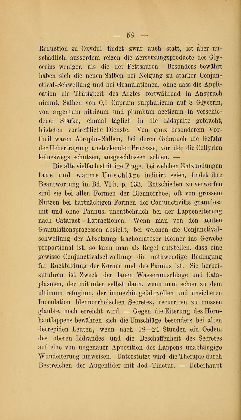 Reduction zu Oxydul findet zwar auch statt, ist aber un- schädlich, ausserdem reizen die Zersetzungsproducte des Gly- cerins weniger, als die der Fettsäuren. Besonders bewährt haben sich die neuen Salben bei Neigung zu starker Conjun- etival-Schwellung und bei Granulationen, ohne dass die Appli- cation die Thätigkeit des Arztes fortwährend in Anspruch nimmt, Salben von 0,1 Cuprum. sulphuricum auf 8 Glycerin, von argentum nitricum und plumbum aceticum in verschie- dener Stärke, einmal täglich in die Lidspalte gebracht, leisteten vortreffliche Dienste. Von ganz besonderem Vor- theil waren Atropin-Salben, bei deren Gebrauch die Gefahr der Uebertragung ansteckender Processe, vor der die Collyrien keineswegs schützen, ausgeschlossen schien. — Die alte vielfach strittige Frage, bei welchen Entzündungen laue und warme Umschläge indicirt seien, findet ihre Beantwortung im Bd. VI b. p. 133. Entschieden zu verwerfen sind sie bei allen Formen der Blennorrhoe, oft von grossem Nutzen bei hartnäckigen Formen der Conjunctivitis granulosa mit und ohne Pannus, unentbehrlich bei der Lappeneiterung nach Cataract - Extractionen. Wenn man von den acuten Granulationsprocessen absieht, bei welchen die Conjunctival- schwellung der Absetzung trachomatöser Körner ins Gewebe proportional ist, so kann man als Regel aufstellen, dass eine gewisse Conjunctivalschwellung die nothwendige Bedingung für Rückbildung der Körner und des Pannus ist. Sie herbei- zuführen ist Zweck der lauen Wasserumschläge und Cata- plasmen, der mitunter selbst dann, wenn man schon zu dem ultimum refugium, der immerhin gefahrvollen und unsicheren Inoculation blennorrhoischen Secretes, recurriren zu müssen glaubte, noch erreicht wird. — Gegen die Eiterung des Horn- hautlappens bewähren sich die Umschläge besonders bei alten decrepiden Leuten, wenn nach 18—24 Stunden ein Oedem des oberen Lidrandes und die Beschaffenheit des Secretes auf eine von ungenauer Apposition des Lappens unabhängige Wundeiterung hinweisen. Unterstützt wird die Therapie durch Bestreichen der Augenlider mit Jod-Tinctur. — Ueberhaupt