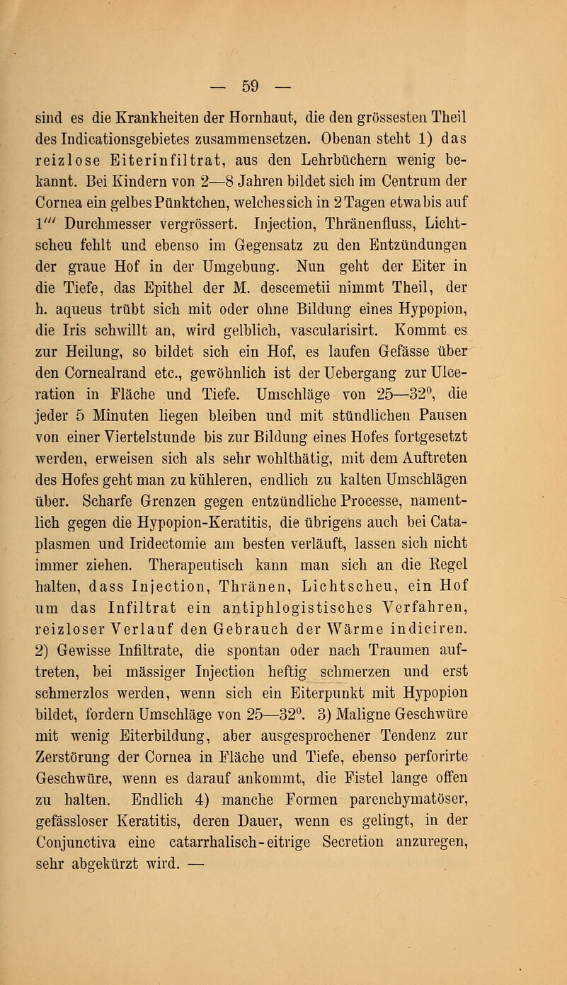 sind es die Krankheiten der Hornhaut, die den grossesten Theil des Indicationsgebietes zusammensetzen. Obenansteht 1) das reizlose Eiterinfiltrat, aus den Lehrbüchern wenig be- kannt. Bei Kindern von 2—8 Jahren bildet sich im Centrum der Cornea ein gelbes Pünktchen, welchessich in 2 Tagen etwa bis auf V Durchmesser vergrössert. Injection, Thränenfluss, Licht- scheu fehlt und ebenso im Gegensatz zu den Entzündungen der graue Hof in der Umgebung. Nun geht der Eiter in die Tiefe, das Epithel der M. descemetii nimmt Theil, der h. aqueus trübt sich mit oder ohne Bildung eines Hypopion, die Iris schwillt an, wird gelblich, vascularisirt. Kommt es zur Heilung, so bildet sich ein Hof, es laufen Gefässe über den Cornealrand etc., gewöhnlich ist der Uebergang zur Ulee- ration in Fläche und Tiefe. Umschläge von 25—32°, die jeder 5 Minuten liegen bleiben und mit stündlichen Pausen von einer Viertelstunde bis zur Bildung eines Hofes fortgesetzt werden, erweisen sich als sehr wohlthätig, mit dem Auftreten des Hofes geht man zu kühleren, endlich zu kalten Umschlägen über. Scharfe Grenzen gegen entzündliche Processe, nament- lich gegen die Hypopion-Keratitis, die übrigens auch bei Cata- plasmen und Iridectomie am besten verläuft, lassen sich nicht immer ziehen. Therapeutisch kann man sich an die Kegel halten, dass Injection, Thränen, Lichtscheu, ein Hof um das Infiltrat ein antiphlogistisches Verfahren, reizloser Verlauf den Gebrauch der Wärme indiciren. 2) Gewisse Infiltrate, die spontan oder nach Traumen auf- treten, bei massiger Injection heftig schmerzen und erst schmerzlos werden, wenn sich ein Eiterpunkt mit Hypopion bildet, fordern Umschläge von 25—32°. 3) Maligne Geschwüre mit wenig Eiterbildung, aber ausgesprochener Tendenz zur Zerstörung der Cornea in Fläche und Tiefe, ebenso perforirte Geschwüre, wenn es darauf ankommt, die Fistel lange offen zu halten. Endlich 4) manche Formen parenchymatöser, gefässloser Keratitis, deren Dauer, wenn es gelingt, in der Conjunctiva eine catarrhalisch- eitrige Secretion anzuregen, sehr abgekürzt wird. —