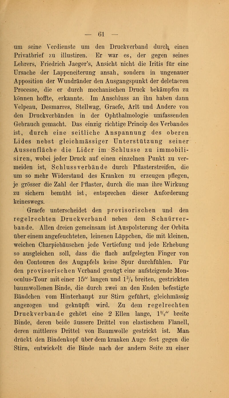 um seine Verdienste um den Druckverband durch, einen Privatbrief zu illustiren. Er war es, der gegen seines Lehrers, Friedrich Jaeger's, Ansicht nicht die Iritis für eine Ursache der Lappeneiterung ansah, sondern in ungenauer Apposition der Wundränder den Ausgangspunkt der deletaeren Processe, die er durch mechanischen Druck bekämpfen zu können hoffte, erkannte. Im Anschluss an ihn haben dann Velpeau, Desmarres, Stellwag, Graefe, Arlt und Andere von den Druckverbänden in der Ophthalmologie umfassenden Gebrauch gemacht. Das einzig richtige Princip des Verbandes ist, durch eine seitliche Anspannung des oberen Lides nebst gleichmässiger Unterstützung seiner Aussenfläche die Lider im Schlüsse zu immobili- siren, wobei jeder Druck auf einen einzelnen Punkt zu ver- meiden ist, Schlussverbände durch Pflasterstreifen, die um so mehr Widerstand des Kranken zu erzeugen pflegen, je grösser die Zahl der Pflaster, durch die man ihre Wirkung zu sichern bemüht ist, entsprechen dieser Anforderung keineswegs. Graefe unterscheidet den provisorischen und den regelrechten Druckverband neben dem Schnürver- bande. Allen dreien gemeinsam ist Auspolsterung der Orbita über einem angefeuchteten, leinenen Läppchen, die mit kleinen, weichen Charpiebäuschen jede Vertiefung und jede Erhebung so ausgleichen soll, dass die flach aufgelegten Finger von den Contouren des Augapfels keine Spur durchfühlen. Für den provisorischen Verband genügt eine aufsteigende Mon- oculus-Tour mit einer 15 langen und l3/4 breiten, gestrickten baumwollenen Binde, die durch zwei an den Enden befestigte Bändchen vom Hinterhaupt zur Stirn geführt, gleichmässig angezogen und geknüpft wird. Zu dem regelrechten Druckverbande gehört eine 2 Ellen lange, IV breite Binde, deren beide äussere Drittel von elastischem Flanell, deren mittleres Drittel von Baumwolle gestrickt ist. Man- drückt den Bindenkopf über dem kranken Auge fest gegen die Stirn, entwickelt die Binde nach der andern Seite zu einer